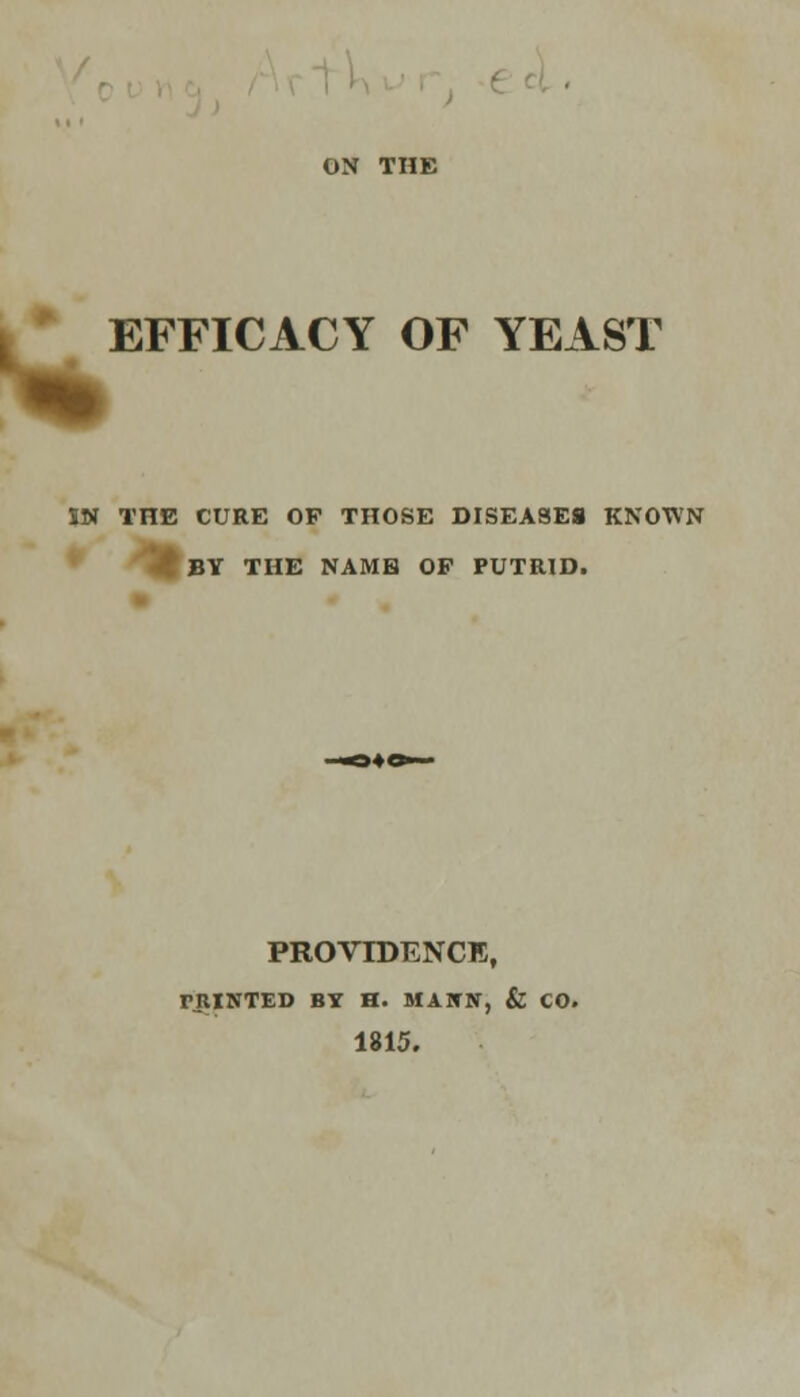 EFFICACY OF YEAST IN THE CURE OP THOSE DISEASES KNOWN BY THE NAME OP PUTRID. PROVIDENCE, TJIINTED BY H. MAWN, & CO. 1815.