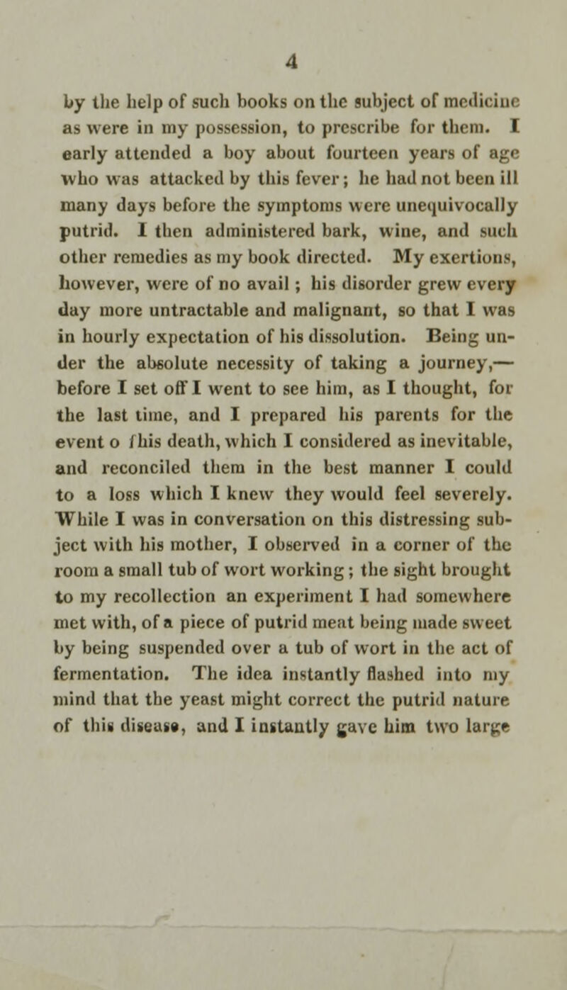 by the help of such books on the subject of medicine as were in my possession, to prescribe for them. I early attended a boy about fourteen years of age who was attacked by this fever; he had not been ill many days before the symptoms were unequivocally putrid. 1 then administered bark, wine, and Mich other remedies as my book directed. My exertions, however, were of no avail; his disorder grew every day more untractable and malignant, so that I was in hourly expectation of his dissolution. Being un- der the absolute necessity of taking a journey,— before I set off I went to see him, as I thought, for the last time, and I prepared his parents for the event o i his death, which I considered as inevitable, and reconciled them in the best manner I could to a loss which I knew they would feel severely. While I was in conversation on this distressing sub- ject with his mother, I observed in a corner of the room a small tub of wort working; the sight brought to my recollection an experiment I had somewhere met with, of a piece of putrid meat being made sweet by being suspended over a tub of wort in the act of fermentation. The idea instantly flashed into my mind that the yeast might correct the putrid nature