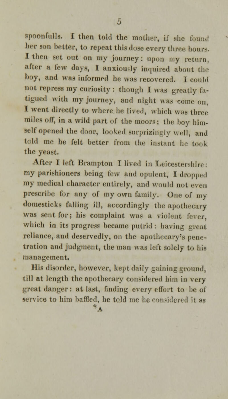 her son better, to repeat this dose every three hours. I thru set out on my journey: upon my return, after a few days, I anxiously inquired about the hoy, and was informed he was recovered. I could not repress my curiosity : though I was greatly fa- tigued with my journey, and night was conic on, I went directly to where he lived, which was three miles ofr, in a wild part of the moors; (he hoy him- self opened the door, looked surprisingly well, arid told me he felt better from the instant he took the yeast. After I left Brampton I lived in Leicestershire: my parishioners being few and opulent, I dropped my medical character entirely, and would not even prescribe for any of my own family. One of my domesticks falling ill, accordingly the apothecary was sent for; his complaint was a violent lever, which in its progress became putrid : having great reliance, and deservedly, on the apothecary's pene- tration and judgment, the man was left solely to hit management. His disorder, however, kept daily gaining ground, till at length the Rpotherary considered him in very great danger: at last, finding every effort to he of service to him baffled, he told me he considered it a»