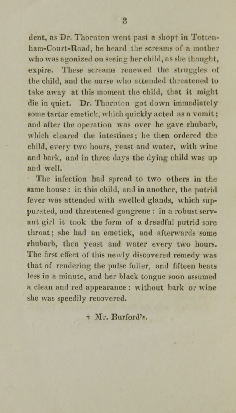 dent, as Dr. Thornton went past a shopt in Totten- ham-Court >Road, he heard the screams of a mother who was agonized on seeing her child, as she thought, expire. These screams renewed the struggles of Ihe child, and the nurse w le> attended threatened i<> take away at this moment the child, that it might die in quiet. Dr. Thornton got down immediately some tartar emetic!:, w liich quickly acted as a vomit; and after the operation was over he gave rhubarb, which cleared the intestines; he then ordered the child, every two hours, yeast and water, with wine and bark, and in three days the dying child was up and well. The infection had spread to two others in the same house: in this child, and in another, the putrid fever was attended with swelled glands, which sup- purated, and threatened gangrene : in a robust serv- ant girl it took the form of a dreadful putrid sore- throat; she had an emetick, and afterwards some rhubarb, then yeast and water every two hours. The first effect of this new ly discovered remedy was that of rendering the pulse fuller, and fifteen beats less in a minute, and her black tongue soon assumed a clean and red appearance: without hark or wine she was speedily recovered. t Mr. Burford'*.