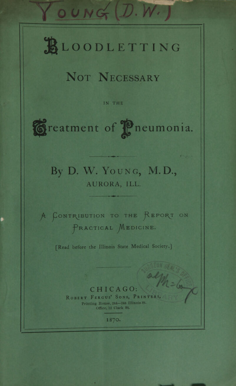 I J Bloodletting Not Necessary in THE reatment of JPneumonia, By D. W. Young, M.D., AURORA, ILL. A Contribution to the Report on Practical Medicine. [Read before the Illinois State Medical Society.] CHICAGO: ^TC Robert Fergus' Sons, Printers, / Prim ■ I 87O.