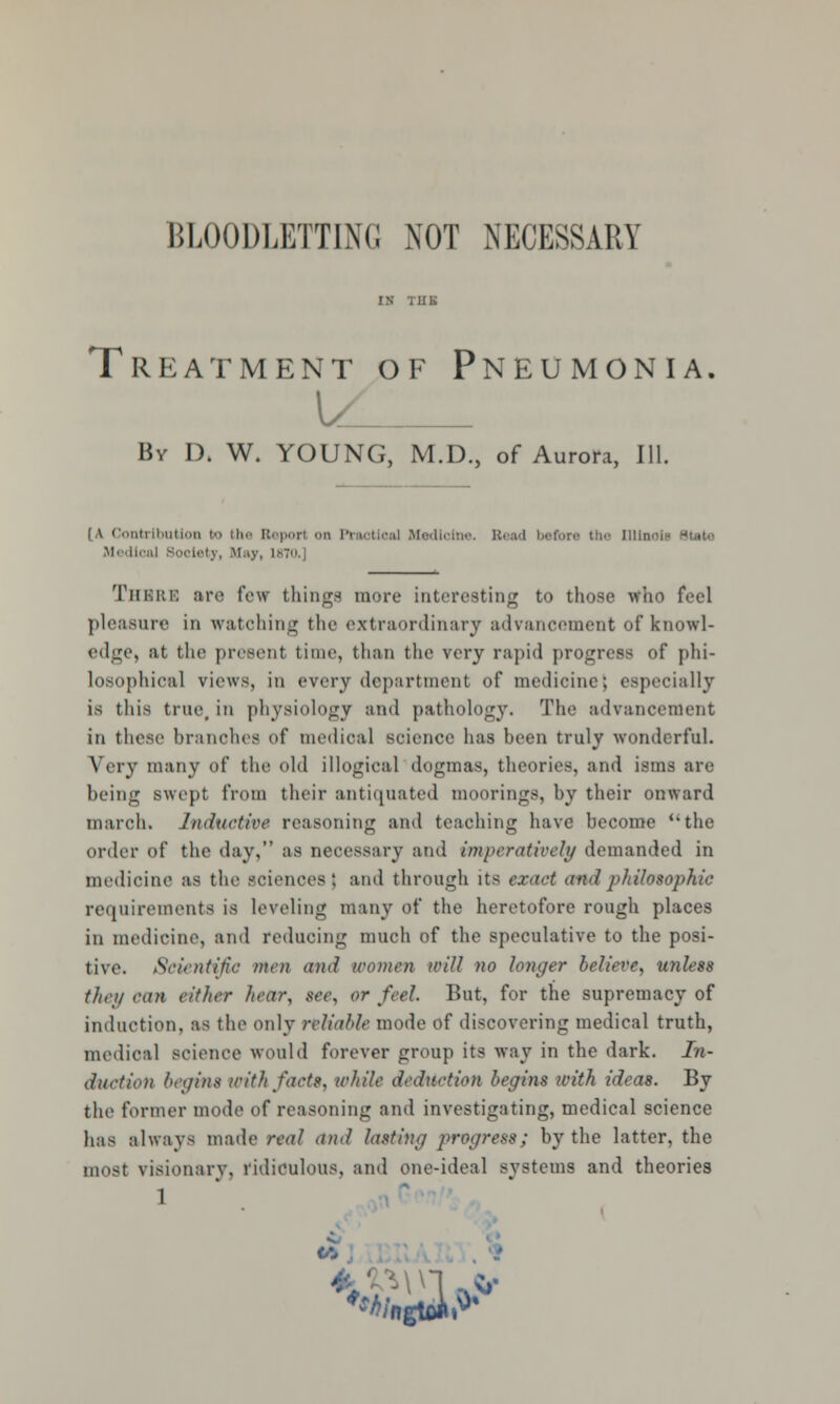 Treatment of Pneumonia. By Dk W. YOUNG, M.D., of Aurora, 111. [A Contribution bo the Report on Ptaotical Medicine. Bead before the Dllnoi Medical Society, May, 1*70.) Thbre :ir<' few fchingfl more interesting to those who feel pleasure in watching the extraordinary advancement of knowl- edge, at the present time, than the very rapid progress of phi- losophical views, in every department of medicine) especially 18 this true, in physiology and pathology. The advancement in those branches of medical science has been truly wonderful. Very many of the old illogical dogmas, theories, and isms are being swept from their antiquated moorings, by their onward march. Inductive reasoning and teaching have become ''the order of the day, as necessary and imperatively demanded in medicine as the sciences j and through its exact and philosophic requirements is leveling many of the heretofore rough places in medicine, and reducing much of the speculative to the posi- tive. Scientific men and women will no longer believe, iniless they can either hear, see. or feel. But, for the supremacy of induction, as the only reliable mode of discovering medical truth, medical science would forever group its way in the dark. In- duction begin* with facts, while deduction begins with ideas. By the former mode of reasoning and investigating, medical science has always made real and lotting progress; by the latter, the most visionary, ridiculous, and one-ideal systems and theories 1 N. -fe-Mn -,*•