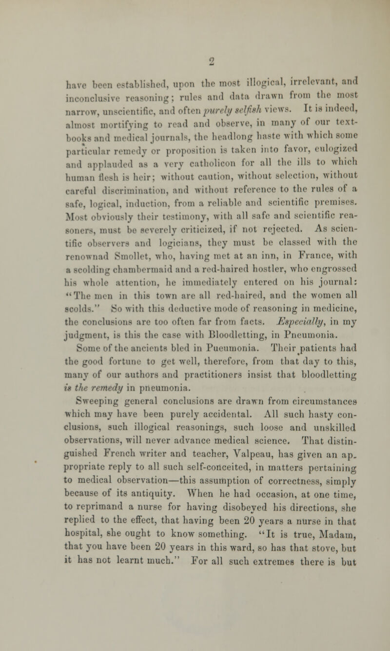 have been established, upon the most illogical, irrelevant, and inconclusive reasoning; rules and data drawn from the most oarrow, unscientific, and often purely telfiah views. It is indeed, almost mortifying to read and observe, in many of our text- books and medical journals, the headlong baste with which some particular remedy or proposition is taken into favor, eulogized and applauded as a very oatholicon for all the ills to winch human flesh is heir: without caution, without selection, without car. fill discrimination, and without reference to the rules of a safe logical, induction, from a reliable and scientific premises. Most obviously their testimony, with all safe ami scientific rea- soners, must be severely criticized, if not rejected. As scien- tific o and logioians, they must be classed with the renowned Bmollet, who, having met at an inn, in France, with Iding chambermaid and a red-haired hostler, who engrossed hifl whole attention, he immediately entered on his journal: The men in this town are all red-haired, and the women all scold-. So with this deductive mode of reasoning in medicine, the conclusions are too often far from facts. Especially, in my judgment, is this the case with Bloodletting, in Pneumonia. Borne of the ancients hied in Pueumonia. Their patients had • 'd fortune to get well, therefore, from that day to this, many of our authors and practitioners insist that bloodletting it the remedy in pneumonia. Sweeping general conclusions are drawn from circumstances which may have been purely accidental. All such hasty con- clusions, such illogical reasonings, such loose and unskilled observations, will never advance medical science. That distin- guished French writer and teacher, Valpeau, has given an ap- propriate reply to all such self-conceited, in matters pertaining to medical observation—this assumption of correctness, simply because of its antiquity. When he had occasion, at one time, to reprimand a nurse for having disobeyed his directions, she replied to the effect, that having been 20 years a nurse in that hospital, she ought to know something. It is true, Madam, that you have been 20 years in this ward, so has that stove, but it has not learnt much. For all such extremes there is hut