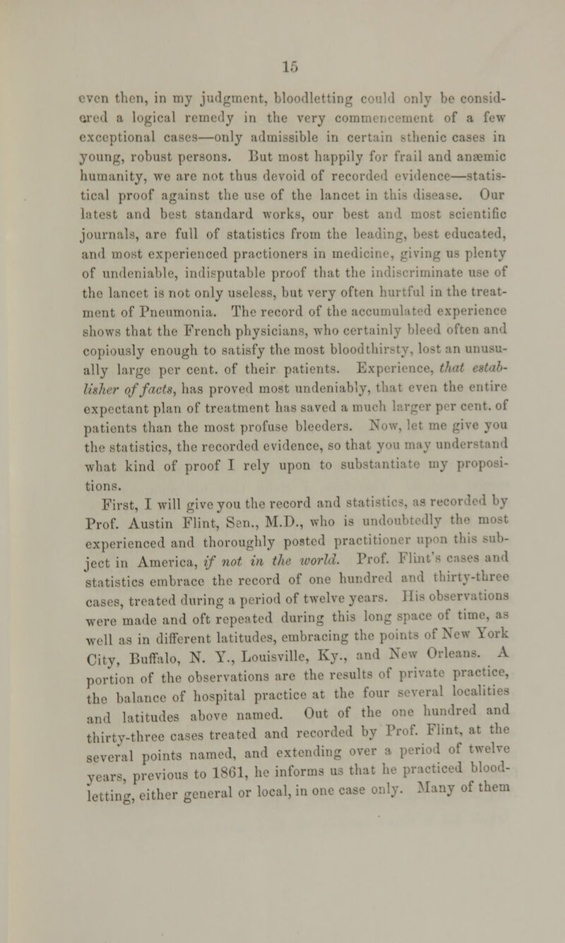 ered B logical remedy in the very com lent of a few exceptional eases—only admissible in certain sthenic cases in young, robust persons. But most happily for frail and anaemic humanity, we are not thus devoid of recorded evidence—statis- tical proof against the use of the lancet in this disease. Our latest and best standard works, our best and most scientific journals, are full of statistics from the leading, best educated, and most experienced practioners in medicine, giving us plenty of undeniable, indisputable proof that the indiscriminate use of the lancet is not only useless, but very often hurtful in the treat- ment of Pneumonia. The record of the accumulated experience shows that the French physicians, who certainly bleed often and copiously enough to satisfy the most bloodthirsty, lost an unusu- ally large per cent, of their patients. Experience, that estab- lither of facts, has proved most undeniably, tl the entire expectant plan of treatment has saved a much larger per cent, of patients than the most profuse bleeders. Now, let me give you the statistics, the recorded evidence, so that you may under what kind of proof I rely upon to substantiate my pr< tions. First, I will give you the record and statistics, as recorded by Prof. Austin Flint, Sen., M.D., who is undoubtedly the most experienced and thoroughly posted practitioner upon this sub- ject in America, if not in the world. Prof. Flint's statistics embrace the record of one hundred and thirty-three cases, treated during a period of twelve years, ill- observations were made and oft. repeated during this long space of time, as well as in different latitudes, embracing the points of New York City, Buffalo, N. Y., Louisville, Ky., and New Orleans. A portion of the observations are the results of private practice, the balance of hospital practice at the four several localities and latitudes above named. Out of the one hundred and thirty-three cases treated and recorded by Prof. Flint, at the several points named, and extending over a. period of twelve years, previous to 1861, he informs us that he practiced blood- letting, either general or local, in one case only. Many of them