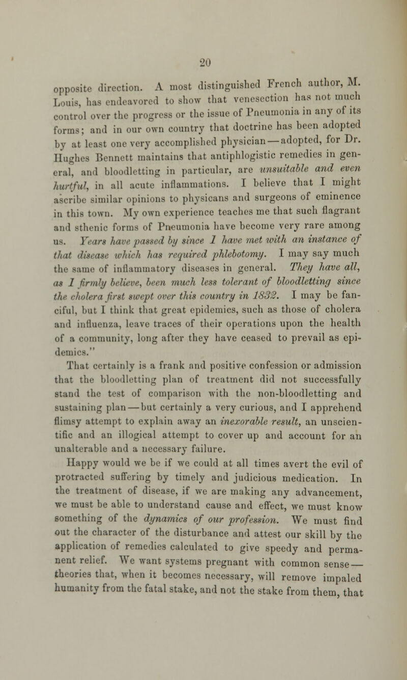 opposite direction. A most distinguished French author, M. Louis, has endeavored to show that venesection has not much control over the progress or the issue of Pneumonia in any of its forms; and in our own country that doctrine has been adopted by at least one very accomplished physician —adopted, for Dr. Hughes Bennett maintains that antiphlogistic remedies in gen- eral, and bloodletting in particular, are unsuitable and even hurtful in all acute inflammations. I believe that I might ascribe similar opinions to physicans and surgeons of eminence in this town. My own experience teaches me that such flagrant and Bthenic forms of Pneumonia have become very rare among fears have pasxed by since 1 have met with an instance of that dueaae which has required phlebotomy. I may say much the same of inflammatory diseases in general. They have all, as I firmly believe, been much less tolerant of bloodletting since the. cholera first swept over this country in 1832. I may be fan- ciful, but I think that great epidemics, such as those of cholera and influenza, leave traces of their operations upon the health of a community, long after they have ceased to prevail as epi- demics. That certainly is a frank and positive confession or admission that the bloodletting plan of treatment did not successfully stand the test of comparison with the non-bloodletting and sustaining plan — but certainly a very curious, and I apprehend flimsy attempt to explain away an inexorable result, an unscien- tific and an illogical attempt to cover up and account for an unalterable and a necessary failure. Happy would we be if we could at all times avert the evil of protracted suffering by timely and judicious medication. In the treatment of disease, if we are making any advancement, we must be able to understand cause and effect, we must know something of the dynamics of our profession. We must find out the character of the disturbance and attest our skill by the application of remedies calculated to give speedy and perma- nent relief. We want systems pregnant with common sense theories that, when it becomes necessary, will remove impaled humanity from the fatal stake, and not the stake from them that