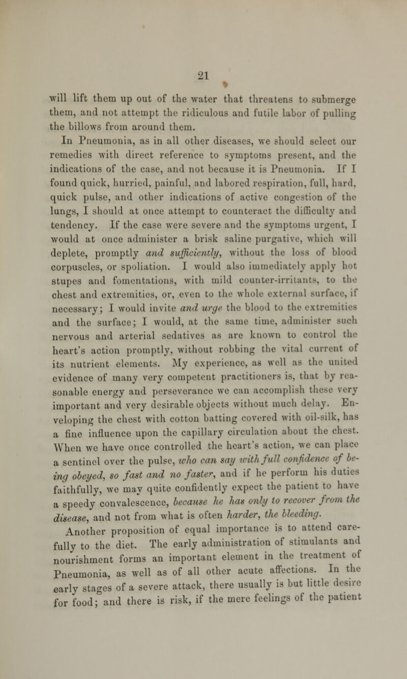 % will lift them up out of the water that threatens to submerge them, and not attempt the ridiculous and futile labor of pulling the billows from around them. In Pneumonia, as in all other diseases, we should select our remedies with direct reference to symptoms present, and the indications of the case, and not because it is Pneumonia. If I found quick, hurried, painful, and labored respiration, full, hard, quick pulse, and other indications of active congestion of the lungs, I should at once attempt to counteract the difficulty and tendency. If the case were severe and the symptoms urgent, I would at once administer a brisk saline purgative, which will deplete, promptly and sufficiently, without the loss of blood corpuscles, or spoliation. I would also immediately apply hot stupes and fomentations, with mild counter-irritants, to the chest and extremities, or, even to the whole external Burfa necessary; I would invite and urge the blood to the extremities and the surface; 1 would, at the same time, administer such nervous and arterial sedatives as are known to control the heart's action promptly, without robbing the vital current of its nutrient elements. My experience, as well as the united evidence of many very competent practitioners is, that by rea- sonable energy and perseverance we can accomplish these wry important and very desirable objects without much delay. En- veloping the chest with cotton batting covered with oil-silk, has a fine influence upon the capillary circulation about the chest. When we have once controlled the heart's action, we can place a sentinel over the pulse, who can say with full confidence of be- ing obeyed, so fast and no faster, and if he perform his duties faithfully, we may quite confidently expect the patient to have a speedy convalescence, because he has only to recover from the disease, and not from what is often harder, the bleeding. Another proposition of equal importance is to attend care- fully to the diet. The early administration of stimulants and nourishment forms an important element in the treatment of Pneumonia, as well as of all other acute affections. In the early stages of a severe attack, there usually is but little desire for food; and there is risk, if the mere feelings of the patient