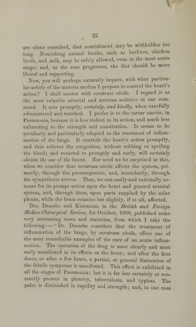 are done consulted, that nourishment may be withholden too \ wishing animal broths, Buch as beef-tea, chicken broth, and milk, may be safely allow,,!, even in the most acute ; and, as the case progresses, the diet should be more liberal and supporting. N.-w. yon will perhaps naturally inquire, with what particu- lar article of the mat< ria medica 1 propose to control the heart's action'.' I shall answer with veratrum viride. 1 regard it as the most valuable arterial and nervous sedative at our com- mand. It acts promptly, certainly, and kindly, when carefully administered and watched. I prefer it to the tartar emetic, in Pneumonia, because it is less violent in its action, and much less exhausting to the strength and constitution. It seems to be peculiarly and particularly adapted to the treatment of inflam- ii of the lungs. It controls the heart's action promptly, and thus relieves the congestion, without robbing or spoiling the blood; and resorted to promptly and early, will certainly of the lancet. Nor oeed we be surprised at this, when we consider that veratrum viride affects the system, pri- marily, through the pneumogastric, and, seoondarily, through the sympathetic nerve-. Thus, we can easily and rationally ac- count for it- prompt action upon the heart and general arterial o, and, through them, upon parts supplied by the solar plexus, while the brain remains hut slightly, if at all, affected. Drs. Drasche and Kiermann, in the British and Foreign w-Chirurgical Review, for October, 18(58, published some very interestii and statistics, from which I take the following: — Dr. Drasche considers that the treatment of inflammation of the lungs, by veratrum viride, offers one of the most remarkable examples of the cure of an acute inflam- mation. The operation of the drug is most clearly and most early manifested in its effects on the fever; and after the first I, or after a few hours, a partial, or general diminution of the febrile symptoms is manifested. This effect is exhibited in all the stages of Pneumonia; but it is far less certainly or con- stantly present in pleurisy, tuberculosis, and typhus. The liminished in rapidity and strength; and, in one case