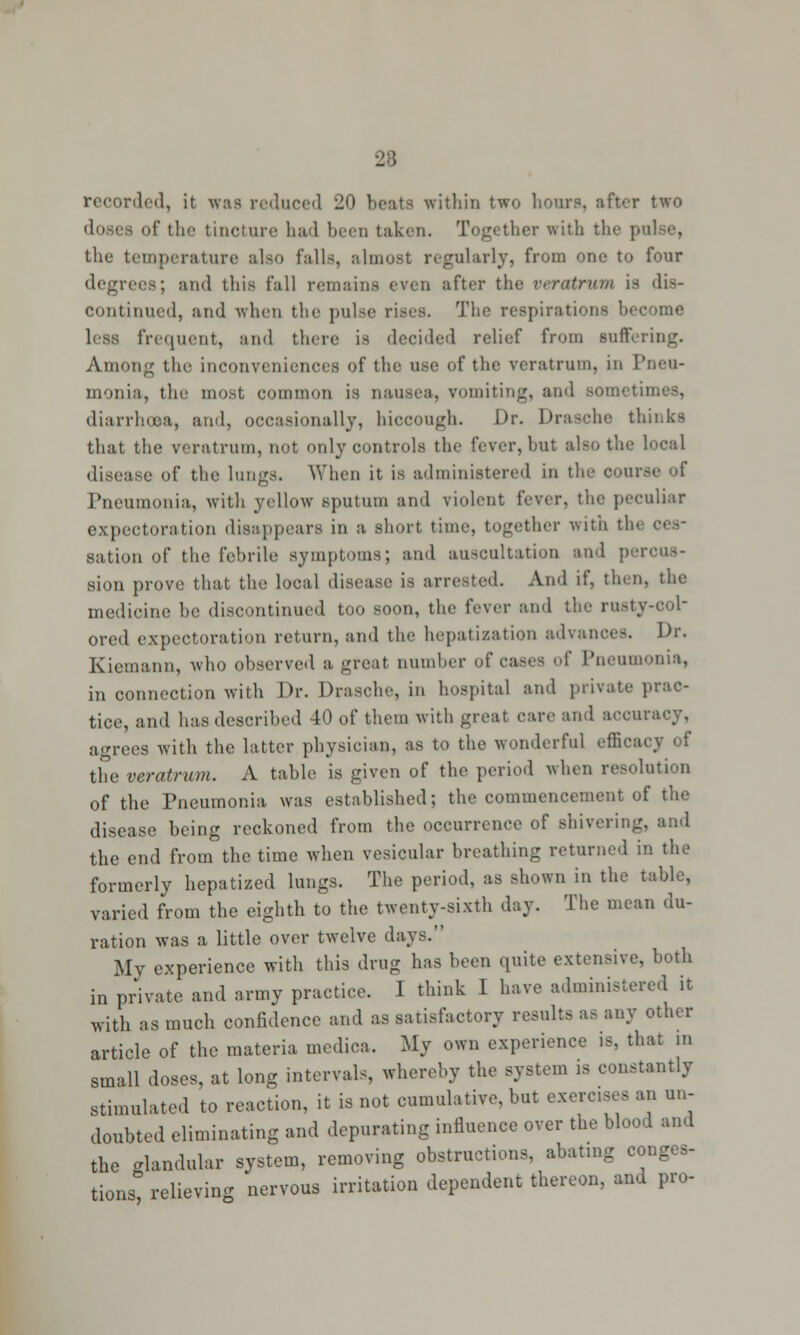 28 recorded, it was reduced 20 beats within two hoars, after two of* the tincture had been taken. Together with the p mperature also falls, almost regularly, from one to four degrees; and this fall remains even after the veratrum is dis- continued, and when the pulse rises. The respirations become less frequent, and there is decided relief from suffering. Among the inconveniences of the use of the veratrum, in Pneu- monia, the most common is nausea, vomiting, and Bometii diarrhoea, and, occasionally, hiccough. Dr. Drasche thinks that the veratrum, not only controls the fever, but also the local • e of the lungs. When it is administered in the com Pneumonia, with yellow sputum and violent fever, the peculiar expectoration disappears in a short time, together with tie sation of the febrile symptoms; and auscultation and percus- sion prove that the local disease is arrested. And if, then, the medicine be discontinued too soon, the fever and the rusty-col- ored expectoration return, and the hepatization advances. Dr. Kiemann, who observed a great number of cases of Pneumonia, in connection with Dr. Drasche, in hospital and private prac- tice, and has described 40 of them with great care and accu agrees with the latter physician, as to the wonderful efficacy of the veratrum. A table is given of the period when resolution of the Pneumonia was established; the commencement of the disease being reckoned from the occurrence of shivering, and the end from the time when vesicular breathing returned in the formerly hepatized lungs. The period, as shown in the table, varied from the eighth to the twenty-sixth day. The mean du- ration was a little over twelve days. My experience with this drug has been quite extensive, both in private and army practice. I think I have administered it with as much confidence and as satisfactory results as any other article of the materia medica. My own experience is, that in small doses, at long intervals, whereby the system is constantly stimulated to reaction, it is not cumulative, but exercises an un- doubted eliminating and depurating influence over the blood and the glandular system, removing obstructions, abating conges- tions relieving nervous irritation dependent thereon, and pro-