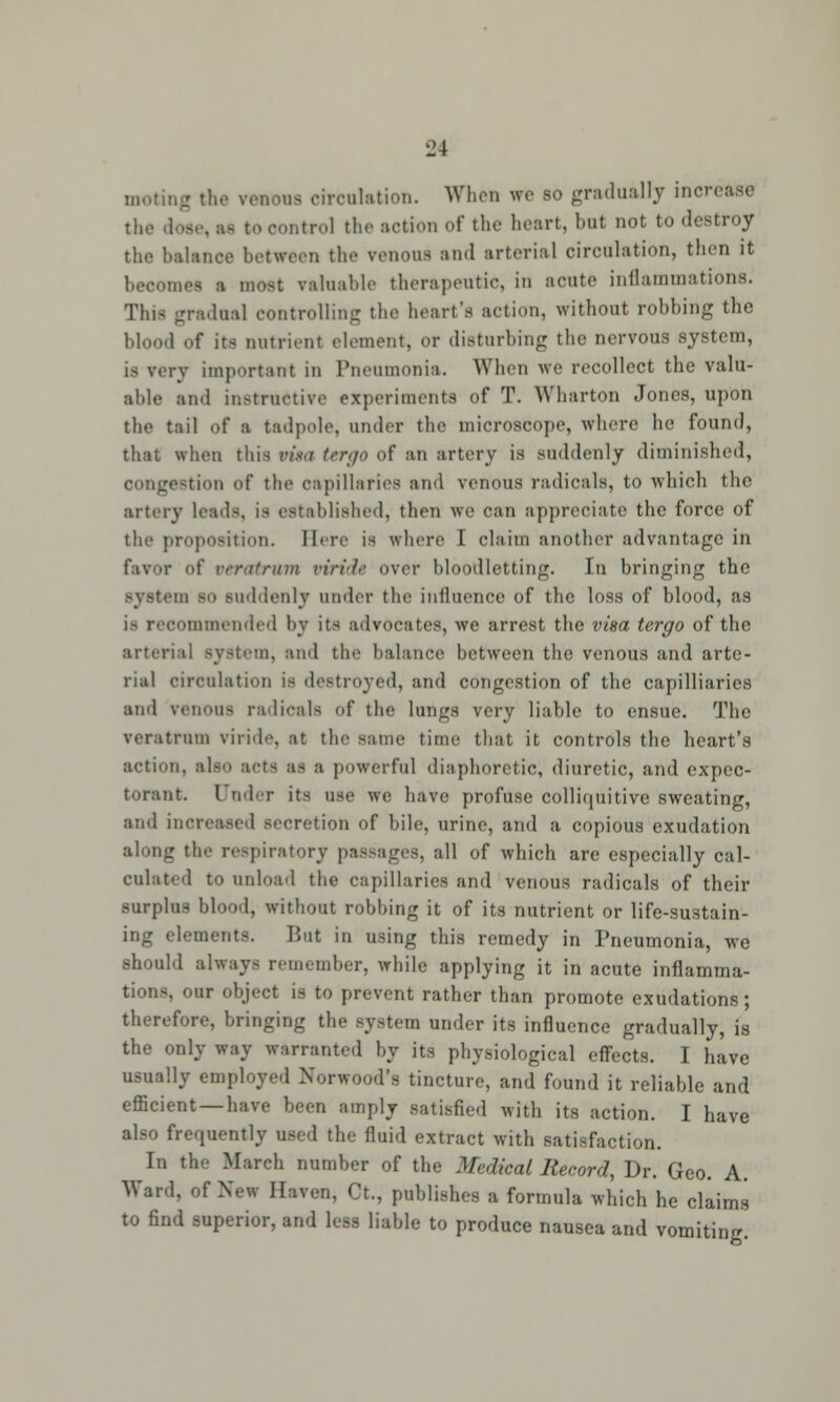 moting the venous circulation. When we so gradually increase the dose, ae to control the action of the heart, but not to destroy the balance between the venous and arterial circulation, then it becomes a most valuable therapeutic, in acute inflammations. This gradual controlling the heart's action, without robbing the blood of its nutrient element, or disturbing the nervous system, is very important in Pneumonia. When we recollect the valu- able and instructive experiments of T. Wharton Jones, upon the tail of a tadpole, under the microscope, where he found, thai when this n's.t tergo of an artery is suddenly diminished, congestion of the capillaries and venous radicals, to which the artery leads, is established, then we can appreciate the force of the proposition. Here is where I claim another advantage in favor of veratrum viricU over bloodletting. In bringing the m so suddenly under tin1 influence of the loss of blood, as lommended by its advocates, we arrest the visa tergo of the arterial system, and the balance between the venous and arte- rial circulation is destroyed, and congestion of the capilliaries and venous radicals of the lungs very liable to ensue. The veratrum viride, at the same time that it controls the heart's action, also acts as a powerful diaphoretic, diuretic, and expec- torant. Under its use we have profuse colliquitive sweating, and increased secretion of bile, urine, and a copious exudation along the respiratory passages, all of which are especially cal- culated to unload the capillaries and venous radicals of their surplus blood, without robbing it of its nutrient or life-sustain- ing elements. But in using this remedy in Pneumonia, we should always remember, while applying it in acute inflamma- tions, our object is to prevent rather than promote exudations ; therefore, bringing the system under its influence gradually, is the only way warranted by its physiological effects. I have usually employed Norwood's tincture, and found it reliable and efficient —have been amply satisfied with its action. I have also frequently used the fluid extract with satisfaction. In the March number of the Medical Record, Dr. Geo. A. Ward, of New Haven, Ct., publishes a formula which he claims to find superior, and lees liable to produce nausea and vomiting.