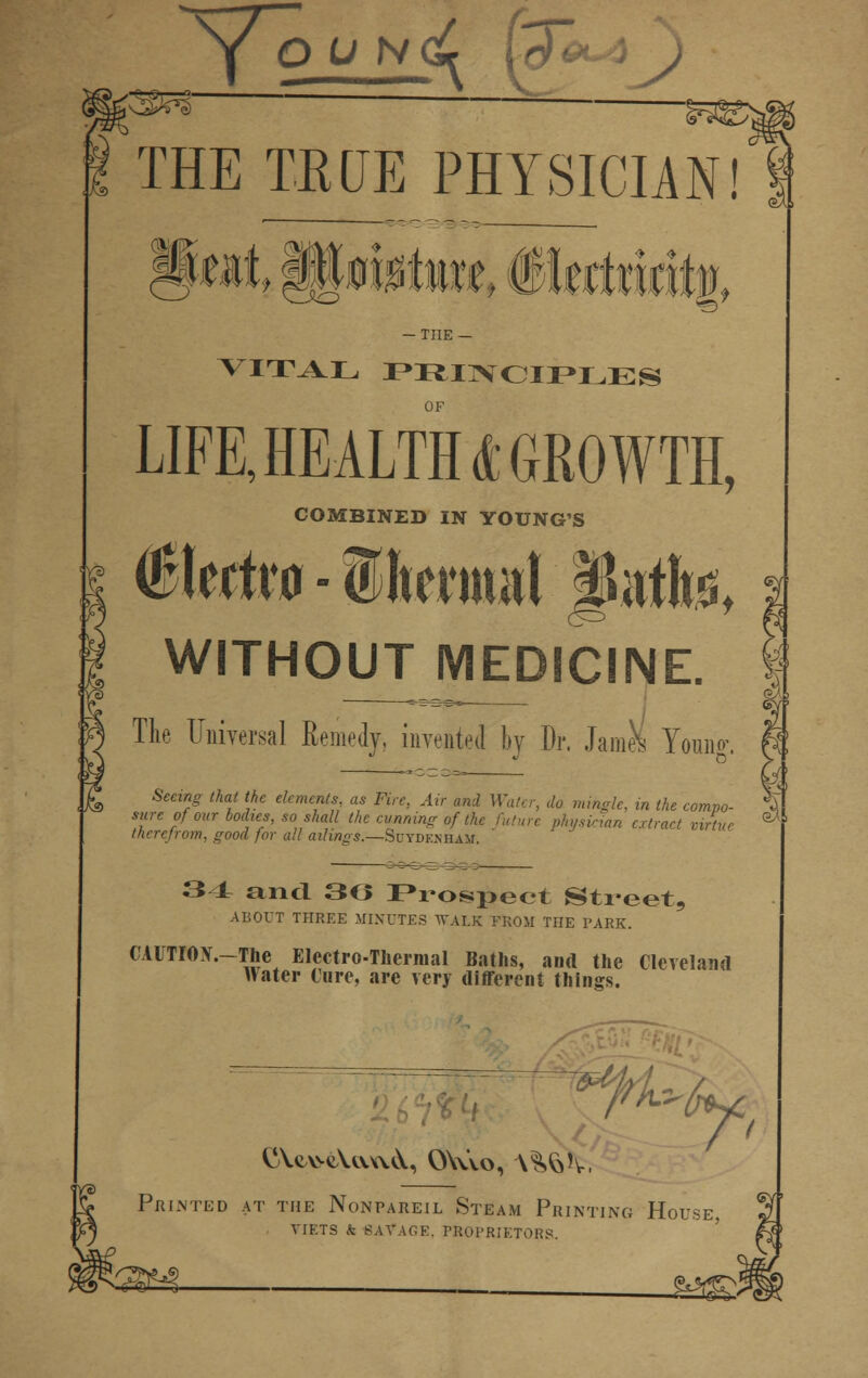 THE TRUE PHYSICIAN! THE — VITAL PRINCIPLES OF LIFE, HEALTHS GROWTH, COMBINED IN YOUNG'S ($Mm - Iftermat §nth> WITHOUT MEDICINE. The Universal Remedy, inveated by Dr. JamJs Young. Seeing that the elements, as Fire, Air and Water, do mingle, in the compo- sure of our bodies, so shall the cunning of the future, physician extract virtue therefrom, good for all ailings.—Suydenham ' 34 and 36 Prospect Street, ABOUT THREE MINUTES WALK FROM THE PARK. CAUTIOX.-The Electro-Thermal Baths, and the Cleveland Hater Cure, are very different things. w* fk: Printed at the Nonpareil Steam Printing House, viets & savage. proprietors. 132*3.