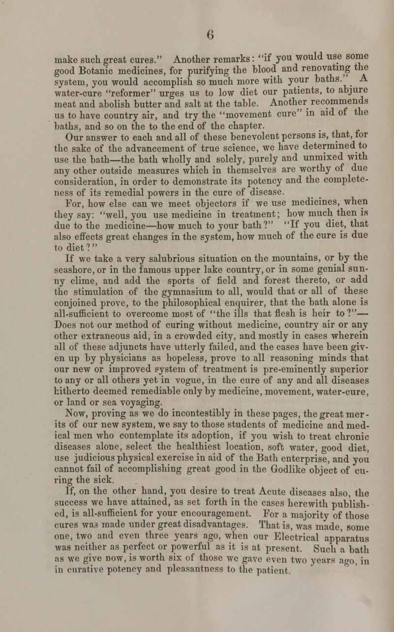 make such great cures. Another remarks: if you would use some good Botanic medicines, for purifying the blood and renovating the system, you would accomplish so much more with your baths.' A water-cure reformer urges us to low diet our patients, to abjure meat and abolish butter and salt at the table. Another recommends us to have country air, and try the movement cure in aid of the baths, and so on the to the end of the chapter. Our answer to each and all of these benevolent persons is, that, for the sake of the advancement of true science, we have determined to use the bath—the bath wholly and solely, purely and unmixed with any other outside measures which in themselves are worthy of due consideration, in order to demonstrate its potency and the complete- ness of its remedial powers in the cure of disease. For, how else can we meet objectors if we use medicines, when they say: well, you use medicine in treatment; how much then is due to the medicine—how much to your bath? If you diet, that also effects great changes in the system, how much of the cure is due to diet? If we take a very salubrious situation on the mountains, or by the seashore, or in the famous upper lake country, or in some genial sun- ny clime, and add the sports of field and forest thereto, or add the stimulation of the gymnasium to all, would that or all of these conjoined prove, to the philosophical enquirer, that the bath alone is all-sufficient to overcome most of the ills that flesh is heir to?— Does not our method of curing without medicine, country air or any other extraneous aid, in a crowded city, and mostly in cases wherein all of these adjuncts have utterly failed, and the cases have been giv- en up by physicians as hopeless, prove to all reasoning minds that our new or improved system of treatment is pre-eminently superior to any or all others yet in vogue, in the cure of any and all diseases hitherto deemed remediable only by medicine, movement, water-cure, or land or sea voyaging. Now, proving as we do incontestibly in these pages, the great mer- its of our new system, we say to those students of medicine and med- ical men who contemplate its adoption, if you wish to treat chronic diseases alone, select the healthiest location, soft water, good diet, use judicious physical exercise in aid of the Bath enterprise, and you cannot fail of accomplishing great good in the Godlike object of cu- ring the sick. If, on the other hand, you desire to treat Acute diseases also, the success we have attained, as set forth in the cases herewith publish- ed, is all-sufficient for your encouragement. For a majority of those cures was made under great disadvantages. That is, was made some one, two and even three years ago, when our Electrical apparatus was neither as perfect or powerful as it is at present. Such a bath as we give now, is worth six of those we gave even two years ago, in in curative potency and pleasantness to the patient.