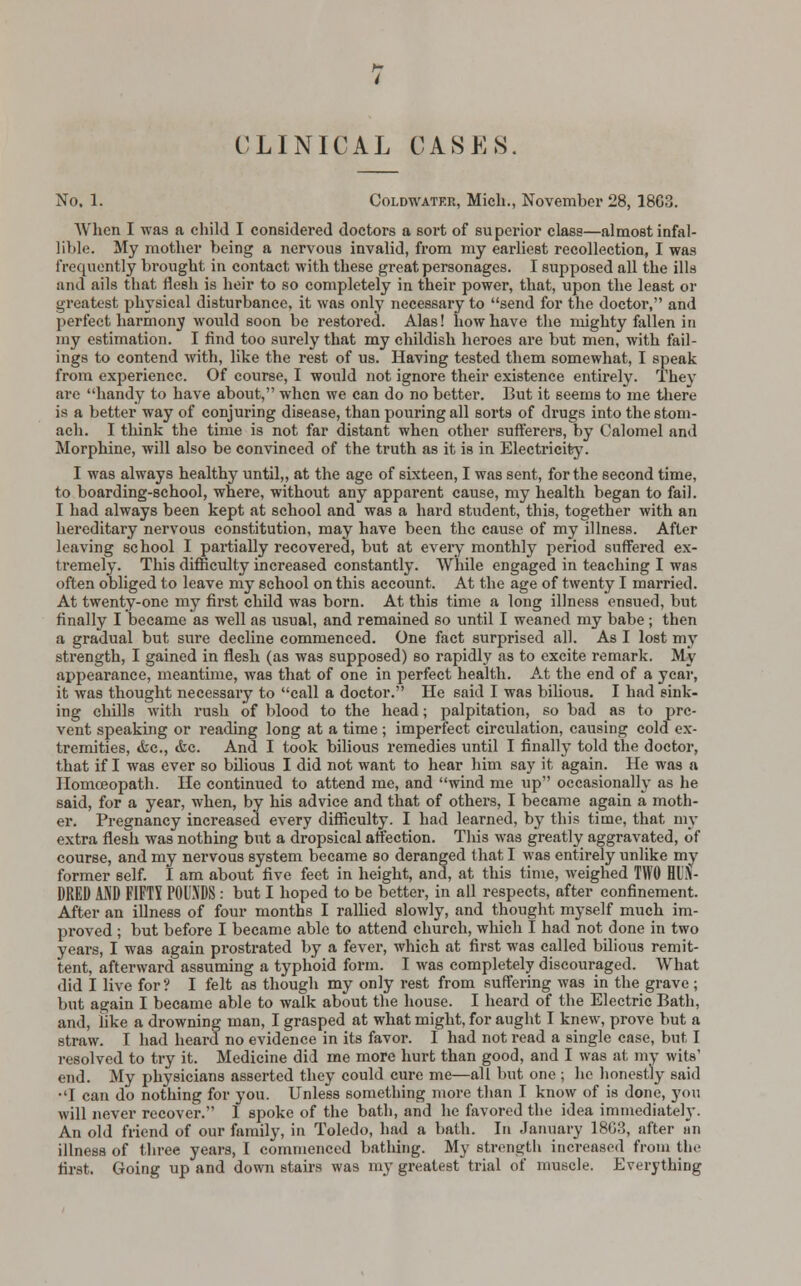 CLINICAL CASES. No. 1. Coldwatf.r, Mich., November 28, 18G3. When I was a child I considered doctors a sort of superior class—almost infal- lible. My mother being a nervous invalid, from my earliest recollection, I was frequently brought in contact with these great personages. I supposed all the ills and ails that flesh is heir to so completely in their power, that, upon the least or greatest physical disturbance, it was only necessary to send for the doctor, and perfect harmony would soon be restored. Alas! how have the mighty fallen in my estimation. I find too surely that my childish heroes are but men, with fail- ings to contend with, like the rest of us. Having tested them somewhat, I speak from experience. Of course, I would not ignore their existence entirely. They are handy to have about, when we can do no better. But it seems to me there is a better way of conjuring disease, than pouring all sorts of drugs into the stom- ach. I think the time is not far distant when other sufferers, by Calomel and Morphine, will also be convinced of the truth as it is in Electricity. I was always healthy until,, at the age of sixteen, I was sent, for the second time, to boarding-school, where, without any apparent cause, my health began to fail. I had always been kept at school and was a hard student, this, together with an hereditary nervous constitution, may have been the cause of my illness. After leaving school I partially recovered, but at every monthly period suffered ex- tremely. This difficulty increased constantly. While engaged in teaching I was often obliged to leave my school on this account. At the age of twenty I married. At twenty-one my first child was born. At this time a long illness ensued, but finally I became as well as usual, and remained so until I weaned my babe ; then a gradual but sure decline commenced. One fact surprised all. As I lost my strength, I gained in flesh (as was supposed) so rapidly as to excite remark. My appearance, meantime, was that of one in perfect health. At the end of a year, it was thought necessary to call a doctor. He said I was bilious. I had sink- ing chills with rush of blood to the head; palpitation, so bad as to pre- vent speaking or reading long at a time ; imperfect circulation, causing cold ex- tremities, &c, <fec. And I took bilious remedies until I finally told the doctor, that if I was ever so bilious I did not want to hear him say it again. He was a Homoeopath. He continued to attend me, and wind me up occasionally as he said, for a year, when, by his advice and that of others, I became again a moth- er. Pregnancy increased every difficulty. I had learned, by this time, that my extra flesh was nothing but a dropsical affection. This was greatly aggravated, of course, and my nervous system became so deranged that I was entirely unlike my former self. I am about five feet in height, and, at this time, weighed TWO HUN- DRED AND FIFTY POUNDS : but I hoped to be better, in all respects, after confinement. After an illness of four months I rallied slowly, and thought myself much im- proved ; but before I became able to attend church, which I had not done in two years, I was again prostrated by a fever, which at first was called bilious remit- tent, afterward assuming a typhoid form. I was completely discouraged. What did I live for? I felt as though my only rest from suffering was in the grave; but again I became able to walk about the house. I heard of the Electric Bath, and, like a drowning man, I grasped at what might, for aught I knew, prove but a straw. I had heard no evidence in its favor. I had not read a single case, but I resolved to try it. Medicine did me more hurt than good, and I was at my wits' end. My physicians asserted they could cure me—all but one ; he honestly said •'I can do nothing for you. Unless something more than I know of is done, you will never recover. I spoke of the bath, and he favored the idea immediately. An old friend of our family, in Toledo, had a bath. In January 18G3, after an illness of three years, T commenced bathing. My strength increased from the first. Going up and down stairs was my greatest trial of muscle. Everything