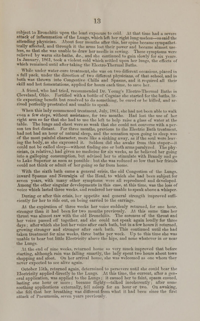 subject to Bronchitis upon the least exposure to cold. At that time had a severe attack of inflammation of the Lungs, which left her right lung useless—so said the attending physician. About, four mouths after this, her spine became sympathct jcally affected, and through it the arm-; lost their power and became almost use- less, so that she was unable to draw her needle in sewing. These symptoms were relieved by warm sitz-baths, Ac, and she continued to gain slowly for six years. In January. 1861, took a violent cold which settled upon her lungs, the effects of which remained until after taking the Electro-Thermal Baths. While under water-cure treatment, she was on two different occasions, placed in a full pack, under the direction of two different physicians, of that school, and in both was thrown into Congestive Chills and Spasms, and it required all their skill and hot fomentations, applied for hours each time, to save her. A friend, who had tried, recommended Dr. Young's Electro-Thermal Baths in Cleveland, Ohio. Fortified with a bottle of Cogniac she started for the baths, lit lie expecting benefit but resolved to do something, be cured »r be killed, and ar- rived perfectly prostrated and unable to speak. When this lady commenced treatment, July, 1801. she had not been able to walk even a few 6teps, without assistance, for two months. Had lost the use of her right arm so far that she had to use the left to help raise a glass of water at the fable. The lungs and chest were 60 weak that she could not converse with a per- son ten feet distant. For three months, previous to the Electric Bath treatment, had not had an hour of natural sleep, and the sensation upon going to sleep was of the most painful character, more like a sinking away, as if the soul were leav- ing the body, as she expressed it, Seldom did she awake from this stupor—il conld not be called sleep—without finding one or both arms paralyzed. The phy- sician, (a relative,) had given no medicine for six weeks, as he believed her going into a galloping consumption, but advised her to stimulate with Brandy and go to Lake Superior as soon as possible : but 6he was reduced so low that her friends could not think or admit of her going so far from home. With the sixth bath came a general crisis, the old Congestion of the Lungs. inward Spasms and Neuralgia of the Head, to which she had been subject for seven years, with many other symptoms were all reproduced and developed. Among the other singular developments in this case, at this time, was the loss of voice which lasted three weeks, and rendered her unable to speak above a whisper. During or after this crisis, her appetite and general strength improved suffi- ciently for her to ride out, on being carried to the carriage. At the expiration of three weeks her voice suddenly returned, for one hour, stronger than it had been for two months previously. At this same time her throat was almost raw with the old Bronchitis. The 6oreness of the throat and her voice passed off together, and she could not speak again loudly for three days ; after which she lost her voice after each bath, but in a few hours it returned, growing stronger and stronger after each bath. This continued until she had taken treatment for nine weeks, three baths per week. Up to this time she was unable to bear but little Electricity above the hips, and none whatever in or near the Lungs. At the end of nine weeks, returned home so very much improved that before starting, although rain was falling smartly, the lady spent two hours about town shopping and afoot. On her arrival home, she was welcomed as one whom they never expected to sec alive again. October loth, returned again, determined to persevere until she could bear the Electricity applied directly to the Lungs. At this time, the current, after a gen- eral application, was applied to the Lungs; it caused her to faint, spasm ensued. lasting one hour or more; became flighty—talked incoherently; after some soothing applications externally, fell asleep for an hour or two. On awaking, she felt that her breathing was different from what it had been since the first attack of Pneumonia, seven years previously.