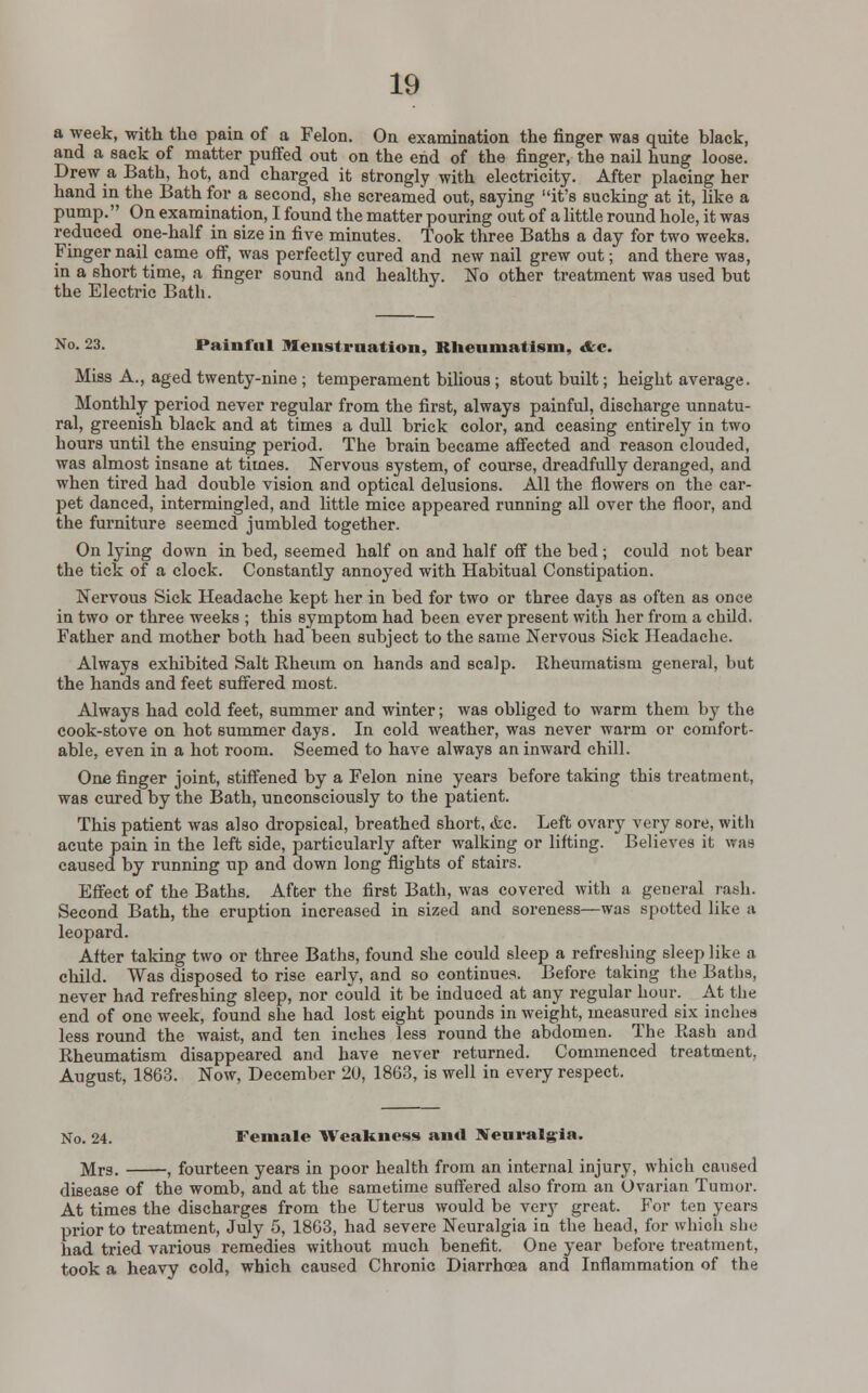 a week, with the pain of a Felon. On examination the finger was quite black, and a sack of matter puffed out on the end of the finger, the nail hung loose. Drew a Bath, hot, and charged it strongly with electricity. After placing her hand in the Bath for a second, she screamed out, saying it's sucking at it, like a pump. On examination, I found the matter pouring out of a little round hole, it was reduced one-half in size in five minutes. Took three Baths a day for two weeks. Finger nail came off, was perfectly cured and new nail grew out; and there was, in a short time, a finger sound and healthy. No other treatment was used but the Electric Bath. No. 23. Painful Menstruation, Rheumatism, Ac. Miss A., aged twenty-nine ; temperament bilious; stout built; height average. Monthly period never regular from the first, always painful, discharge unnatu- ral, greenish black and at times a dull brick color, and ceasing entirely in two hours until the ensuing period. The brain became affected and reason clouded, was almost insane at times. Nervous system, of course, dreadfully deranged, and when tired had double vision and optical delusions. All the flowers on the car- pet danced, intermingled, and little mice appeared running all over the floor, and the furniture seemed jumbled together. On lying down in bed, seemed half on and half off the bed ; could not bear the tick of a clock. Constantly annoyed with Habitual Constipation. Nervous Sick Headache kept her in bed for two or three days as often as once in two or three weeks ; this symptom had been ever present with her from a child. Father and mother both had been subject to the same Nervous Sick Headache. Always exhibited Salt Rheum on hands and scalp. Rheumatism general, but the hands and feet suffered most. Always had cold feet, summer and winter; was obliged to warm them by the cook-stove on hot summer days. In cold weather, was never warm or comfort- able, even in a hot room. Seemed to have always an inward chill. One finger joint, stiffened by a Felon nine years before taking this treatment, was cured by the Bath, unconsciously to the patient. This patient was also dropsical, breathed short, &c. Left ovary very sore, with acute pain in the left side, particularly after walking or lifting. Believes it was caused by running up and down long flights of stairs. Effect of the Baths. After the first Bath, was covered with a general rash. Second Bath, the eruption increased in sized and soreness—was spotted like a leopard. After taking two or three Baths, found she could sleep a refreshing sleep like a child. Was disposed to rise early, and so continues. Before taking the Baths, never had refreshing sleep, nor could it be induced at any regular hour. At the end of one week, found she had lost eight pounds in weight, measured six inches less round the waist, and ten inches less round the abdomen. The Rash and Rheumatism disappeared and have never returned. Commenced treatment, August, 1863. Now, December 20, 1863, is well in every respect. No. 24. Female Weakness and BTeuralgia. ]\Ir3- ( fourteen years in poor health from an internal injury, which caused disease of the womb, and at the sametime suffered also from an Ovarian Tumor. At times the discharges from the Uterus would be very great. For ten years prior to treatment, July 5, 1863, had severe Neuralgia in the head, for which she had tried various remedies without much benefit. One year before treatment, took a heavy cold, which caused Chronic Diarrhoea and Inflammation of the