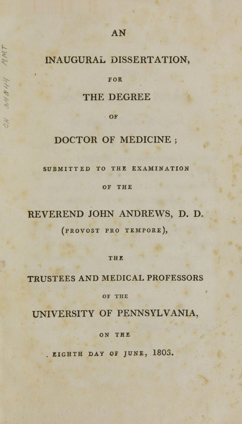 AN INAUGURAL DISSERTATION, FOR THE DEGREE OF DOCTOR OF MEDICINE ; SUBMITTED TO THE EXAMINATION OF THE REVEREND JOHN ANDREWS, D. D. (provost pro tempore), THE TRUSTEES AND MEDICAL PROFESSORS OF THE UNIVERSITY OF PENNSYLVANIA, ON THE . EIGHTH DAY OF JUNE, 1803.