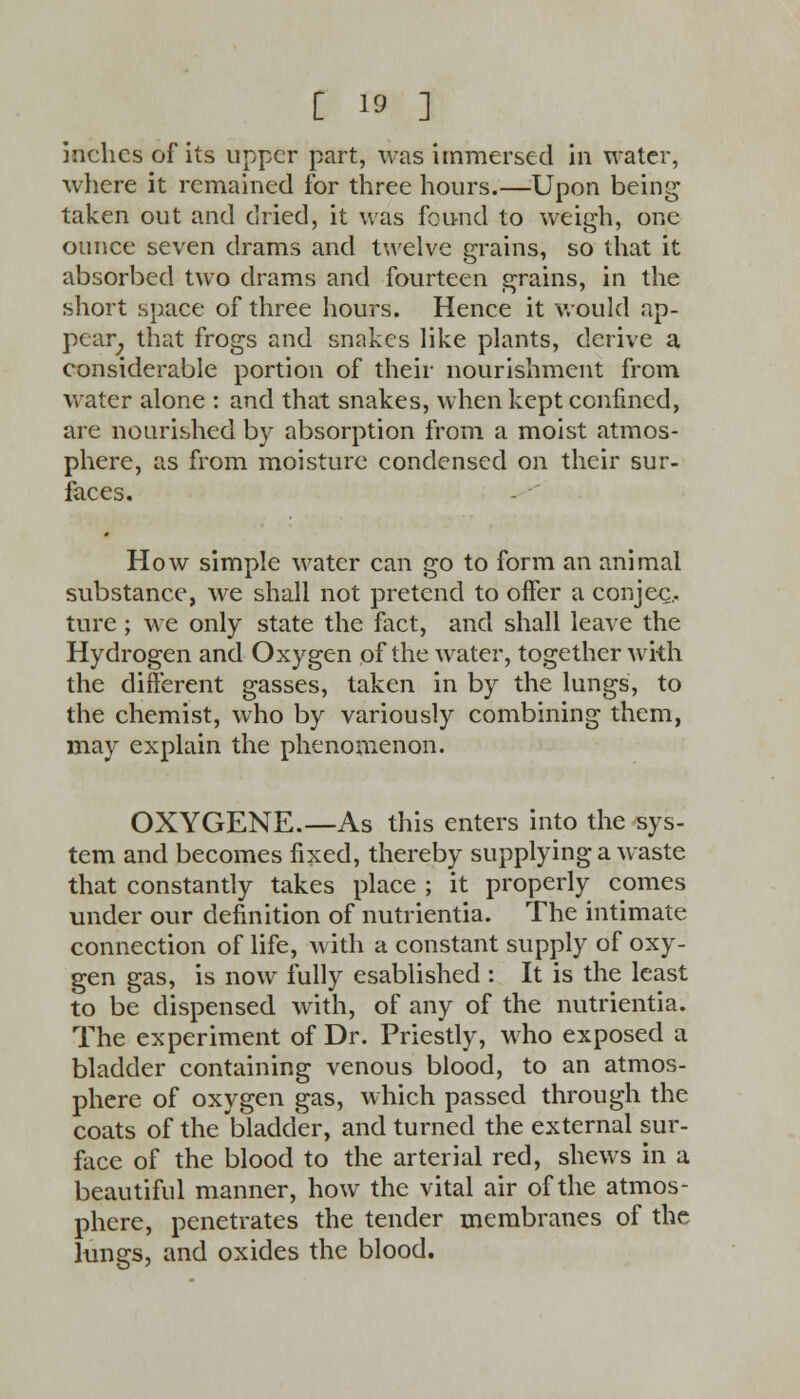 inches of its upper part, was immersed in water, where it remained for three hours.—Upon being taken out and dried, it was found to weigh, one ounce seven drams and twelve grains, so that it absorbed two drams and fourteen grains, in the short space of three hours. Hence it would ap- pear that frogs and snakes like plants, derive a considerable portion of their nourishment from water alone : and that snakes, when kept confined, are nourished by absorption from a moist atmos- phere, as from moisture condensed on their sur- faces. How simple water can go to form an animal substance, we shall not pretend to offer a conjee., ture; we only state the fact, and shall leave the Hydrogen and Oxygen of the water, together with the different gasses, taken in by the lungs, to the chemist, who by variously combining them, may explain the phenomenon. OXYGENE.—As this enters into the sys- tem and becomes fixed, thereby supplying a waste that constantly takes place ; it properly comes under our definition of nutrientia. The intimate connection of life, with a constant supply of oxy- gen gas, is now fully esablished : It is the least to be dispensed with, of any of the nutrientia. The experiment of Dr. Priestly, who exposed a bladder containing venous blood, to an atmos- phere of oxygen gas, which passed through the coats of the bladder, and turned the external sur- face of the blood to the arterial red, shews in a beautiful manner, how the vital air of the atmos- phere, penetrates the tender membranes of the lungs, and oxides the blood.