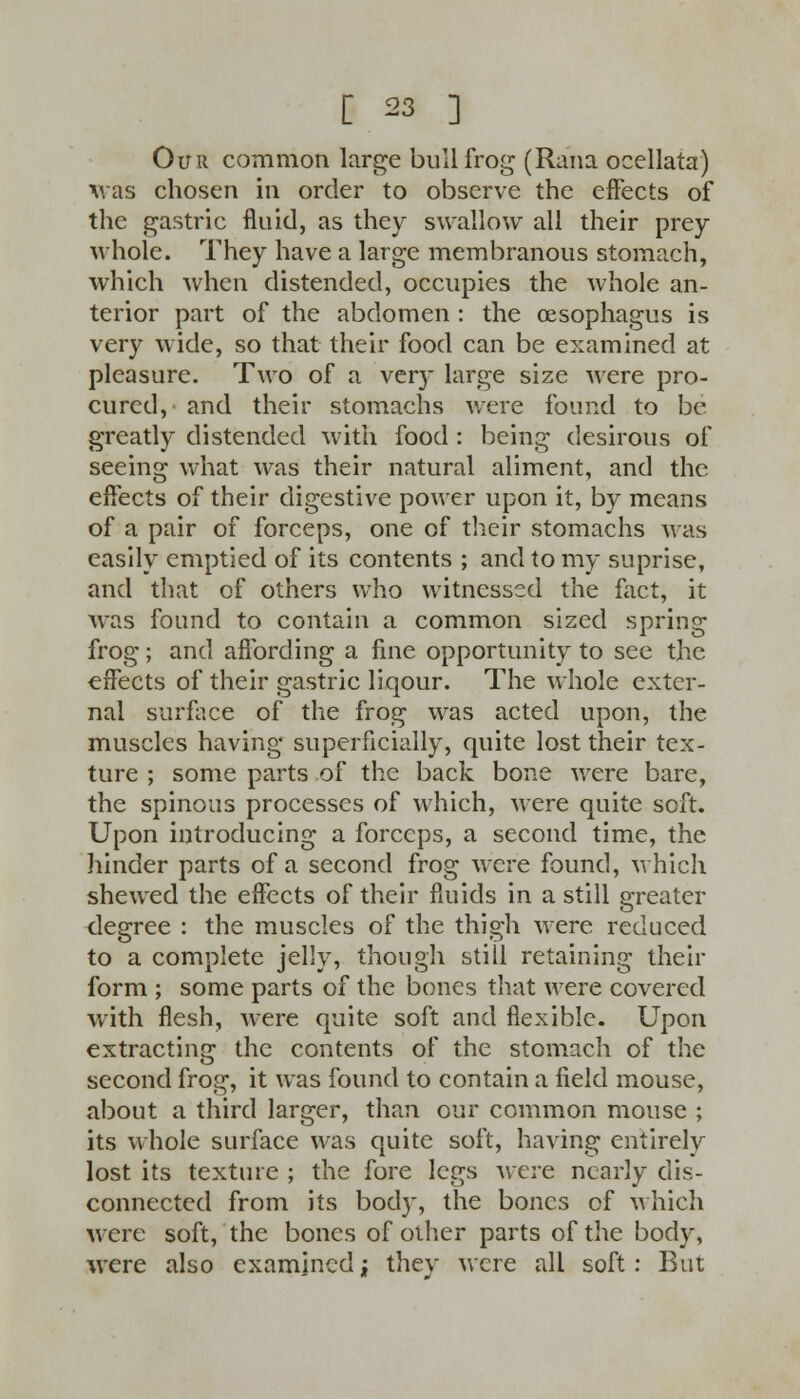 Our common large bullfrog (Rana ocellata) xvas chosen in order to observe the effects of the gastric fluid, as they swallow all their prey- whole. They have a large membranous stomach, which when distended, occupies the whole an- terior part of the abdomen : the oesophagus is very wide, so that their food can be examined at pleasure. Two of a very large size were pro- cured, and their stomachs were found to be greatly distended with food : being desirous of seeing what was their natural aliment, and the effects of their digestive power upon it, by means of a pair of forceps, one of their stomachs was easily emptied of its contents ; and to my suprise, and that of others who witnessed the fact, it was found to contain a common sized spring frog; and affording a fine opportunity to see the effects of their gastric liqour. The whole exter- nal surface of the frog was acted upon, the muscles having superficially, quite lost their tex- ture ; some parts of the back bone were bare, the spinous processes of which, were quite soft. Upon introducing a forceps, a second time, the hinder parts of a second frog were found, which shewed the effects of their fluids in a still greater degree : the muscles of the thigh were reduced to a complete jelly, though still retaining their form ; some parts of the bones that were covered with flesh, were quite soft and flexible. Upon extracting the contents of the stomach of the second frog, it was found to contain a field mouse, about a third larger, than our common mouse ; its whole surface was quite soft, having entirely lost its texture ; the fore legs were nearly dis- connected from its body, the bones of which were soft, the bones of other parts of the body, were also examined; they were all soft: But