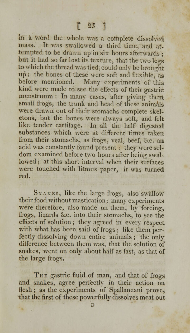 t 23 ] in a word the whole was a complete dissolved mass. It was swallowed a third time, and at- tempted to be drawn up in six hours afterwards ; but it had so far lost its texture, that the two legs to which the thread was tied, could only be brought up ; the bones of these were soft and flexible, as before mentioned. Many experiments of this kind were made to see the effects of their gastric menstruum : In many cases, after giving them small frogs, the trunk and head of these animals were drawn out of their stomachs complete skel- etons, but the bones were always soft, and felt like tender cartilage. In all the half digested substances which were at different times taken from their stomachs, as frogs, veal, beef, &c. an acid was constantly found present: they were sel- dom examined before two hours after being swal- lowed ; at this short interval when their surfaces were touched with litmus paper, it was turned red. Snakes, like the large frogs, also swallow their food without mastication; many experiments were therefore, also made on them, by forcing, frogs, lizards &c. into their stomachs, to see the effects of solution ; they agreed in every respect with what has been said of frogs ; like them per- fectly dissolving down entire animals ; the only difference between them was, that the solution of snakes, went on only about half as fast, as that of the large frogs. The gastric fluid of man, and that of frogs and snakes, agree perfectly in their action on flesh; as the experiments of Spallanzani prove, that the first of these powerfully dissolves meat out