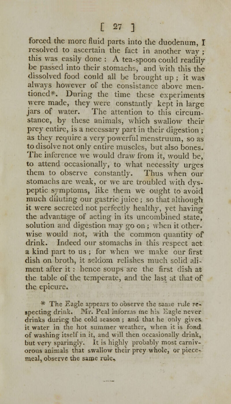 forced the more fluid parts into the duodenum, I resolved to ascertain the fact in another way ; this was easily done : A tea-spoon could readily be passed into their stomachs, and with this the dissolved food could all be brought up ; it was always however of the consistance above men- tioned*. During the time these experiments were made, they were constantly kept in large jars of water. The attention to this circum- stance, by these animals, which swallow their prey entire, is a necessary part in their digestion ; as they require a very powerful menstruum, so as to disolve not only entire muscles, but also bones. The inference we would draw from it, would be, to attend occasionally, to what necessity urges them to observe constantly. Thus when our stomachs are weak, or we are troubled with dys- peptic symptoms, like them we ought to avoid much diluting our gastric juice ; so that although it were secreted not perfectly healthy, yet having the advantage of acting in its uncombined state, solution and digestion may go on; when it other- wise would not, with the common quantity of drink. Indeed our stomachs in this respect act a kind part to us ; for when we make our first dish on broth, it seldom relishes much solid ali- ment after it: hence soups are the first dish at the table of the temperate, and the last at that of the epicure. * The Eagle appears to observe the came rule re- specting drink. Mr. Peal informs me his Eagle never drinks during the cold season ; and that he only gives, it water in the hot summer weather, when it is fond of washing itself in it, and will then occasionally drink, but very sparingly. It is highly probably most carniv- orous animals that swallow their prey whole, or piece- meal, observe the same rule*