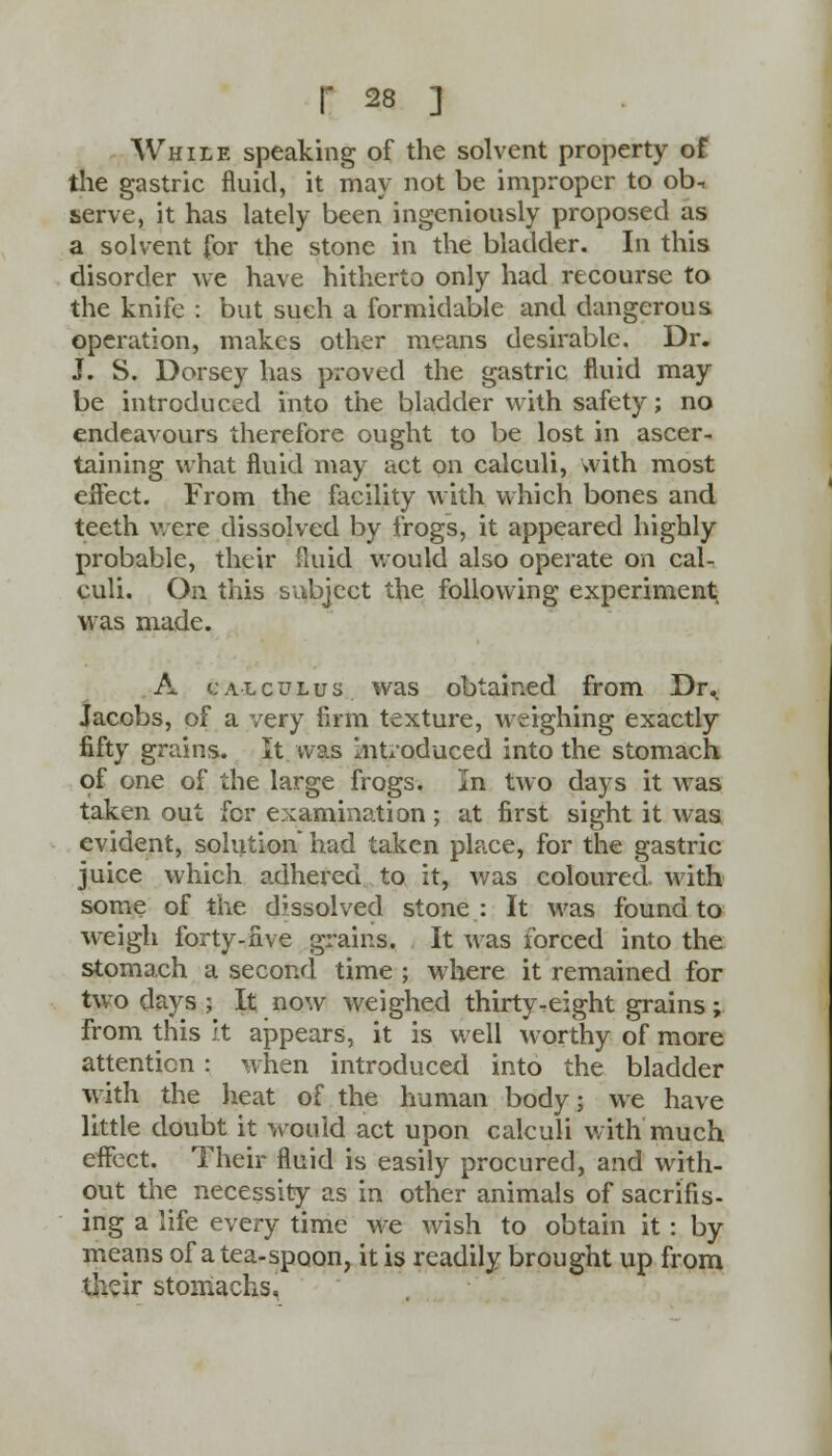 While speaking of the solvent property of the gastric fluid, it may not be improper to ob-, serve, it has lately been ingeniously proposed as a solvent for the stone in the bladder. In this disorder we have hitherto only had recourse to the knife : but such a formidable and dangerous operation, makes other means desirable. Dr. J. S. Dorsey has proved the gastric fluid may be introduced into the bladder with safety; no endeavours therefore ought to be lost in ascer- taining what fluid may act on calculi, with most eifect. From the facility with which bones and. teeth were dissolved by frogs, it appeared highly probable, their fluid would also operate on cal- culi. On this subject the following experiment was made. A calculus was obtained from Dr^ Jacobs, of a very firm texture, weighing exactly fifty grains. It was Introduced into the stomach of one of the large frogs, In two days it was taken out for examination ; at first sight it was evident, solution had taken place, for the gastric juice which adhered to it, was coloured with some of the dissolved stone : It was found to weigh forty-five grains. It was forced into the stomach a second time ; where it remained for two days ; It now weighed thirty-eight grains; from this it appears, it is well worthy of more attention: when introduced into the bladder with the heat of the human body; we have little doubt it would act upon calculi with much effect. Their fluid is easily procured, and with- out the necessity as in other animals of sacrifis- ing a life every time we wish to obtain it : by means of a tea-spoon, it is readily brought up from their stomachs.