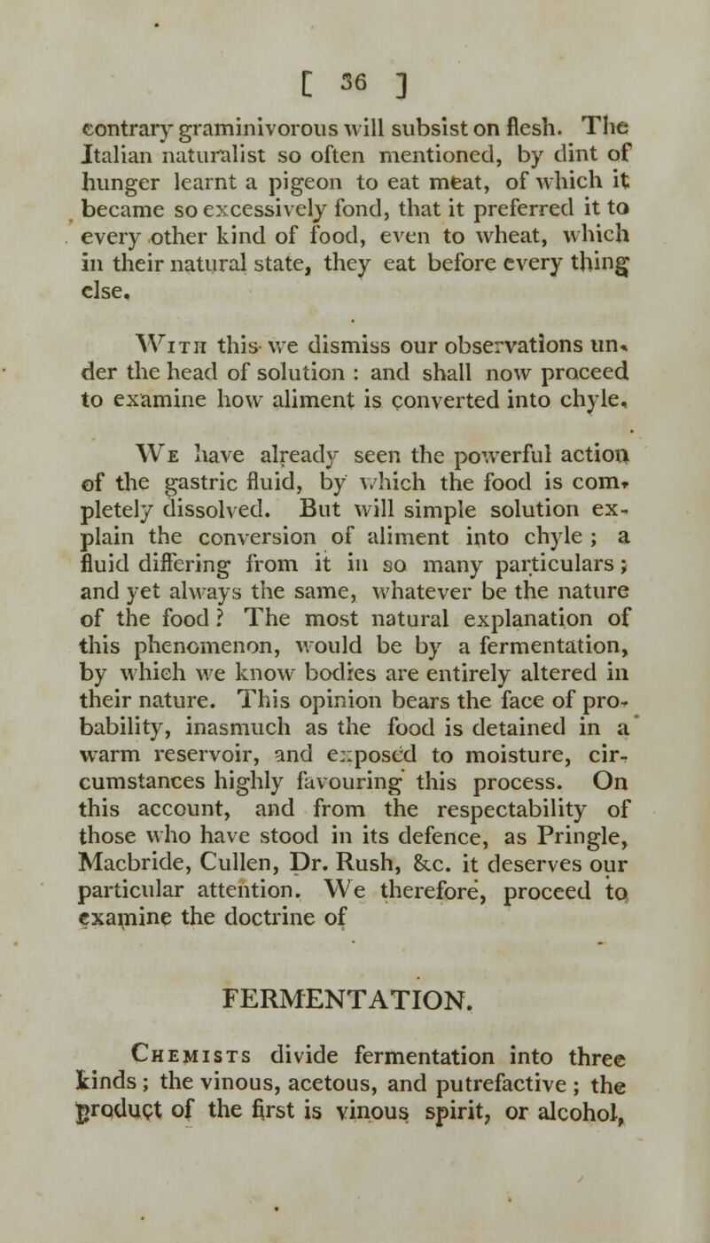 contrary graminivorous will subsist on flesh. The Italian naturalist so often mentioned, by dint of hunger learnt a pigeon to eat meat, of which it became so excessively fond, that it preferred it to every other kind of food, even to wheat, which in their natural state, they eat before every thing else. With this we dismiss our observations un* der the head of solution : and shall now proceed to examine how aliment is converted into chyle. We have already seen the powerful action of the gastric fluid, by which the food is com* pletely dissolved. But will simple solution ex- plain the conversion of aliment into chyle ; a fluid differing from it in so many particulars; and yet always the same, whatever be the nature of the food ? The most natural explanation of this phenomenon, would be by a fermentation, by which we know bodies are entirely altered in their nature. This opinion bears the face of pro- bability, inasmuch as the food is detained in a warm reservoir, and exposed to moisture, cir- cumstances highly favouring this process. On this account, and from the respectability of those who have stood in its defence, as Pringle, Macbride, Cullen, Dr. Rush, &.c. it deserves our particular attention. We therefore, proceed to examine the doctrine of FERMENTATION. Chemists divide fermentation into three kinds; the vinous, acetous, and putrefactive ; the product of the first is vinous spirit, or alcohol,