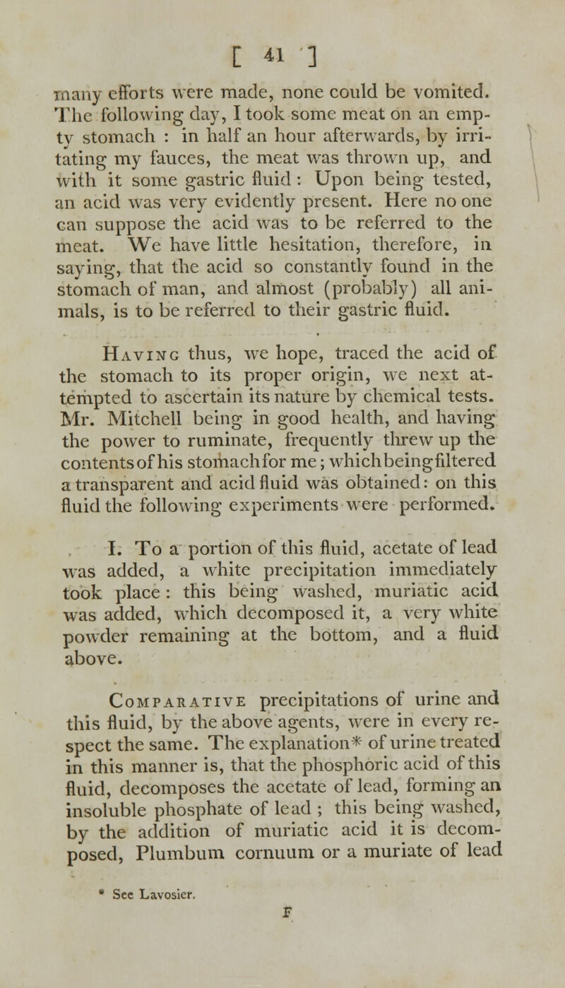 many efforts were made, none could be vomited. The following day, I took some meat on an emp- ty stomach : in half an hour afterwards, by irri- tating my fauces, the meat was thrown up, and with it some gastric fluid : Upon being tested, an acid was very evidently present. Here no one can suppose the acid was to be referred to the meat. We have little hesitation, therefore, in saying, that the acid so constantly found in the stomach of man, and almost (probably) all ani- mals, is to be referred to their gastric fluid. Having thus, we hope, traced the acid of the stomach to its proper origin, we next at- tempted to ascertain its nature by chemical tests. Mr. Mitchell being in good health, and having the power to ruminate, frequently threw up the contents of his stomach for me; which beingfiltered a transparent and acid fluid was obtained: on this fluid the following experiments were performed. I. To a portion of this fluid, acetate of lead was added, a white precipitation immediately took place: this being washed, muriatic acid was added, which decomposed it, a very white powder remaining at the bottom, and a fluid above. Comparative precipitations of urine and this fluid, by the above agents, were in every re- spect the same. The explanation* of urine treated in this manner is, that the phosphoric acid of this fluid, decomposes the acetate of lead, forming an insoluble phosphate of lead ; this being washed, by the addition of muriatic acid it is decom- posed, Plumbum cornuum or a muriate of lead * Sec Lavosier.