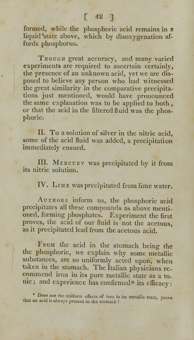 formed, while the phosphoric acid remains in a liquid 'state above, which by disoxygenation af- fords phosphorus. Though great accuracy, and many varied experiments are required to ascertain certainly, the presence of an unknown acid, yet we are dis- posed to believe any person who had witnessed the great similarity in the comparative precipita- tions just mentioned, would have pronounced the same explanation was to be applied to both , or that the acid in the filtered fluid was the phos- phoric. II. To a solution of silver in the nitric acid* some of the acid fluid was added, a precipitation immediately ensued. III. Mercury was precipitated by it from its nitric solution. IV. Lime was precipitated from lime water. Authors inform us, the phosphoric acid precipitates all these compounds as above menti- oned, forming phosphates. Experiment the first proves, the acid of our fluid is not the acetous, as it precipitated lead from the acetous acid. From the acid in the stomach being the the phosphoric, we explain why some metallic substances, are so uniformly acted upon, when taken in the stomach. The Italian physicians re- commend iron in its pure metallic state as a to- nic ; and experience has confirmed* its efficacy: * Does not the uniform effects of iron in its metallic state, prove that an acid is always present in the stomach ?