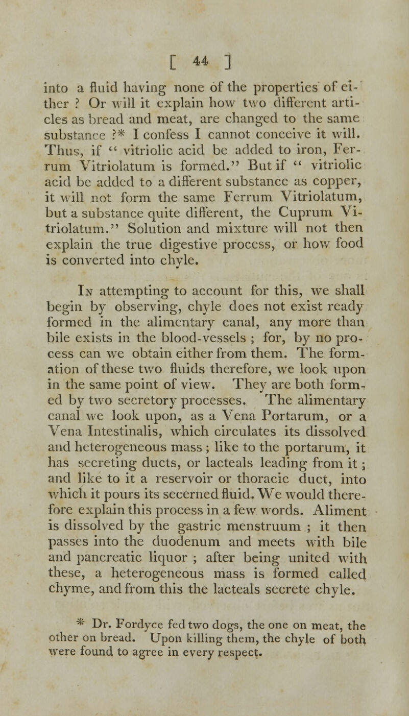 into a fluid having none of the properties of ei- ther ? Or will it explain how two different arti- cles as bread and meat, are changed to the same substance ?* I confess I cannot conceive it will. Thus, if  vitriolic acid be added to iron, Fer- rum Vitriolatum is formed. But if  vitriolic acid be added to a different substance as copper, it will not form the same Ferrum Vitriolatum, but a substance quite different, the Cuprum Vi- triolatum. Solution and mixture will not then explain the true digestive process, or how food is converted into chyle. In attempting to account for this, we shall begin by observing, chyle does not exist ready formed in the alimentary canal, any more than bile exists in the blood-vessels ; for, by no pro- cess can we obtain either from them. The form- ation of these two fluids therefore, we look upon in the same point of view. They are both form- ed by two secretory processes. The alimentary canal we look upon, as a Vena Portarum, or a Vena Intestinalis, which circulates its dissolved and heterogeneous mass ; like to the portarum, it has secreting ducts, or lacteals leading from it; and like to it a reservoir or thoracic duct, into which it pours its secerned fluid. We would there- fore explain this process in a few words. Aliment is dissolved by the gastric menstruum ; it then passes into the duodenum and meets with bile and pancreatic liquor ; after being united with these, a heterogeneous mass is formed called chyme, and from this the lacteals secrete chyle. * Dr. Fordyce fed two dogs, the one on meat, the other on bread. Upon killing them, the chyle of both were found to agree in every respect.