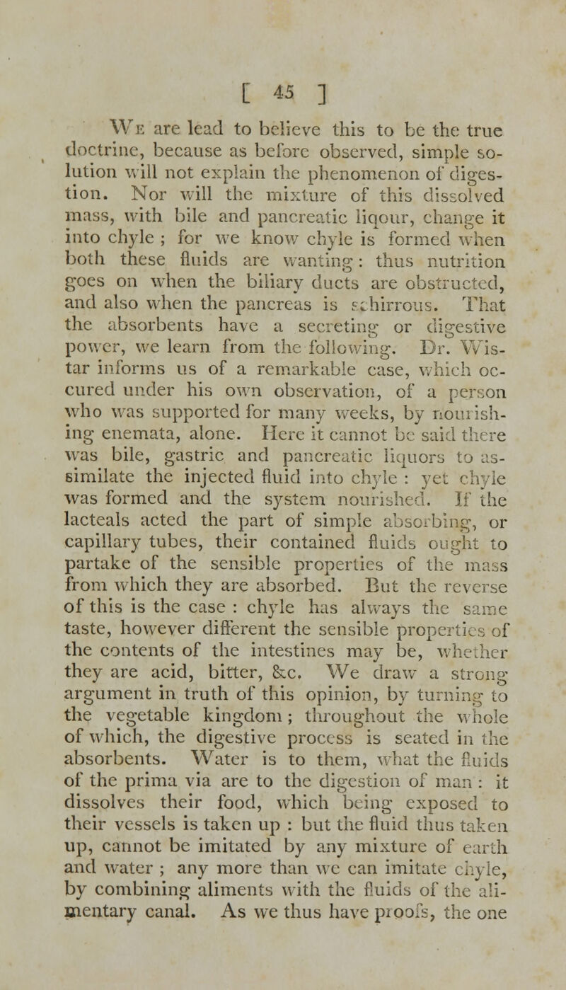 We are lead to believe this to be the true doctrine, because as before observed, simple so- lution will not explain the phenomenon of diges- tion. Nor will the mixture of this dissolved mass, with bile and pancreatic liqour, change it into chyle ; for we know chyle is formed when both these fluids are wanting: thus nutrition goes on when the biliary ducts are obstructed, and also when the pancreas is sihirrous. That the absorbents have a secreting or digestive power, we learn from the following. Dr. Wis- tar informs us of a remarkable case, which oc- cured under his own observation, of a person who was supported for many weeks, by nourish- ing enemata, alone. Here it cannot be said there was bile, gastric and pancreatic liquors to as- similate the injected fluid into chyle : yet chyle was formed and the system nourished. If the lacteals acted the part of simple absorbing, or capillary tubes, their contained fluids ought to partake of the sensible properties of the m: , from which they are absorbed. But the reverse of this is the case : chyle has always the same taste, however different the sensible properties of the contents of the intestines may be, whether they are acid, bitter, &c. We draw a strong argument in truth of this opinion, by turning to the vegetable kingdom; throughout the whole of which, the digestive process is seated in the absorbents. Water is to them, what the fluids of the prima via are to the digestion of man : it dissolves their food, which being exposed to their vessels is taken up : but the fluid thus taken up, cannot be imitated by any mixture of earth and water ; any more than we can imitate chyle, by combining aliments with the fluids of the ali- mentary canal. As we thus have pioo;s, the one