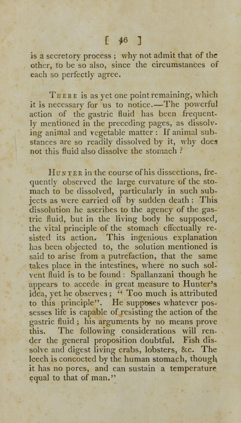 is a secretory process ; why not admit that of the other, to be so also, since the circumstances of each so perfectly agree. There is as yet one point remaining, which it is necessary for us to notice.—The powerful action of the gastric fluid has been frequent- ly mentioned in the preceding pages, as dissolv- ing animal and vegetable matter : If animal sub- stances are so readily dissolved by it, why does not this fluid also dissolve the stomach ? Hunter in the course of his dissections, fre- quently observed the large curvature of the sto- mach to be dissolved, particularly in such sub- jects as were carried off by sudden death : This dissolution he ascribes to the agency Of the gas- tric fluid, but in the living body he supposed, the vital principle of the stomach effectually re- sisted its action* This ingenious explanation has been objected to, the solution mentioned is said to arise from a putrefaction, that the same takes place in the intestines, where no such sol- vent fluid is to be found : Spallanzani though he appears to accede in great measure to Hunter's idea, yet he observes ;  Too much is attributed to this principle. He supposes whatever pos- sesses life is capable of resisting the action of the gastric fluid ; his arguments by no means prove this. The following considerations will ren- der the general proposition doubtful. Fish dis- solve and digest living crabs, lobsters, &c. The leech is concocted by the human stomach, though it has no pores, and can sustain a temperature equal to that of man.