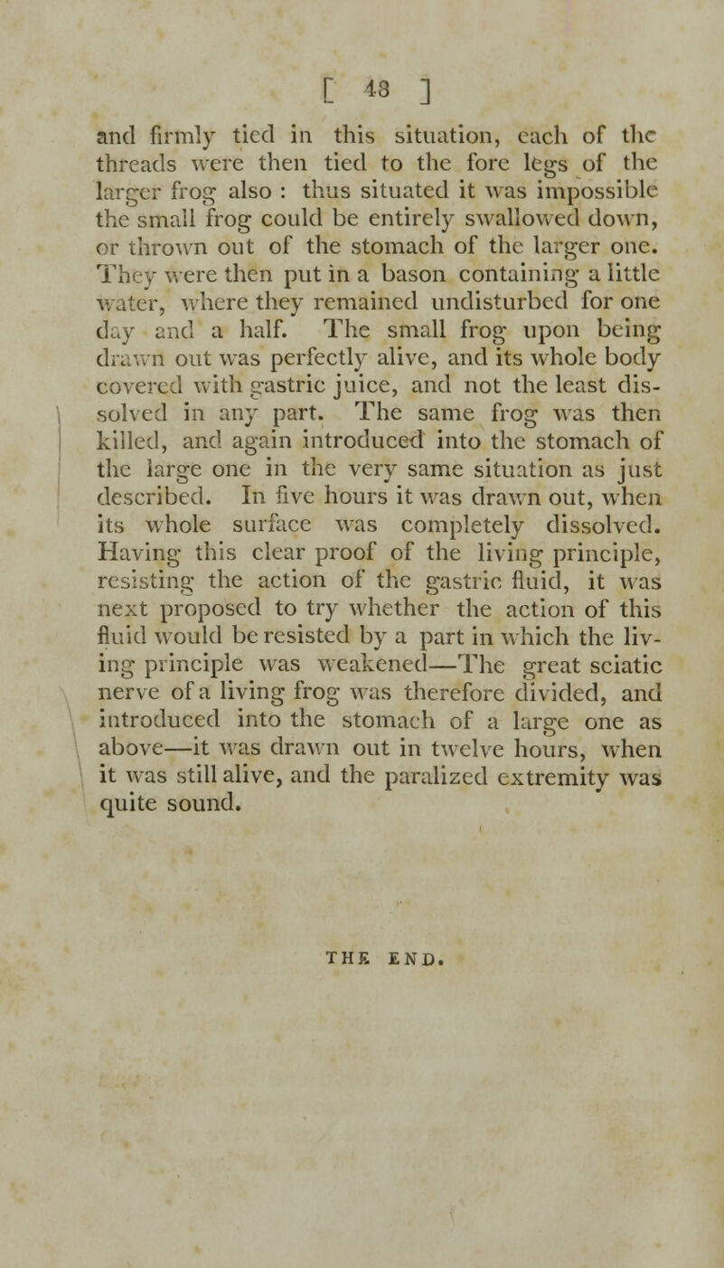 [ 13 ] and firmly tied in this situation, each of the threads were then tied to the fore legs of the larger frog also : thus situated it was impossible the small frog could be entirely swallowed down, or thrown out of the stomach of the larger one. They were then put in a bason containing a little water, where they remained undisturbed for one day and a half. The small frog upon being drawn out was perfectly alive, and its whole body covered with gastric juice, and not the least dis- solved in any part. The same frog was then killed, and again introduced into the stomach of the large one in the very same situation as just described. In five hours it was drawn out, when its whole surface was completely dissolved. Having this clear proof of the living principle, resisting the action of the gastric fluid, it was next proposed to try whether the action of this fluid would be resisted by a part in which the liv- ing principle was weakened—The great sciatic nerve of a living frog was therefore divided, and introduced into the stomach of a large one as above—it was drawn out in twelve hours, when it was still alive, and the paralized extremity was quite sound. THE END.