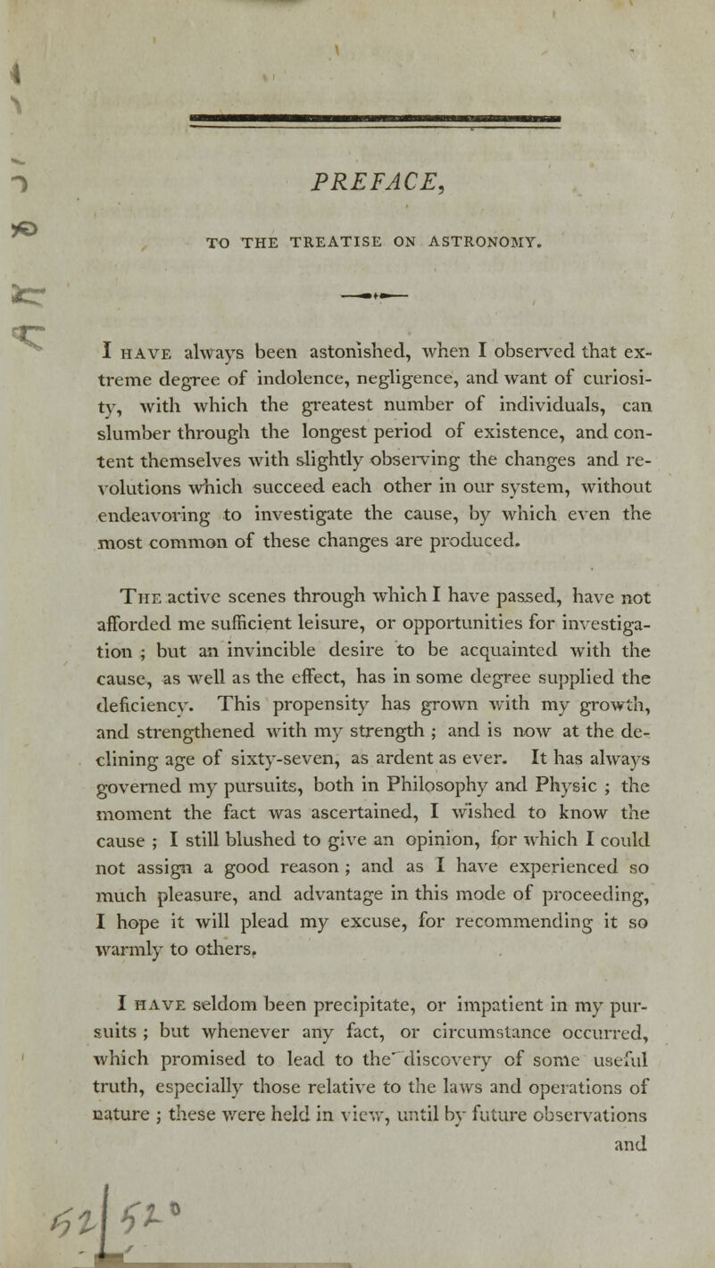 PREFACE, TO THE TREATISE ON ASTRONOMY. I have always been astonished, when I observed that ex- treme degree of indolence, negligence, and want of curiosi- ty, with which the greatest number of individuals, can slumber through the longest period of existence, and con- tent themselves with slightly observing the changes and re- volutions which succeed each other in our system, without endeavoring to investigate the cause, by which even the most common of these changes are produced. The active scenes through which I have passed, have not afforded me sufficient leisure, or opportunities for investiga- tion ; but an invincible desire to be acquainted with the cause, as well as the effect, has in some degree supplied the deficiencv. This propensity has grown with my growth, and strengthened with my strength ; and is now at the de- clining age of sixty-seven, as ardent as ever. It has always governed my pursuits, both in Philosophy and Physic ; the moment the fact was ascertained, I wished to know the cause ; I still blushed to give an opinion, for which I could not assign a good reason ; and as I have experienced so much pleasure, and advantage in this mode of proceeding, I hope it will plead my excuse, for recommending it so warmly to others, I have seldom been precipitate, or impatient in my pur- suits ; but whenever any fact, or circumstance occurred, which promised to lead to the' discovery of some useful truth, especially those relative to the laws and operations of nature ; these were held in view, until by future observations and I tU^