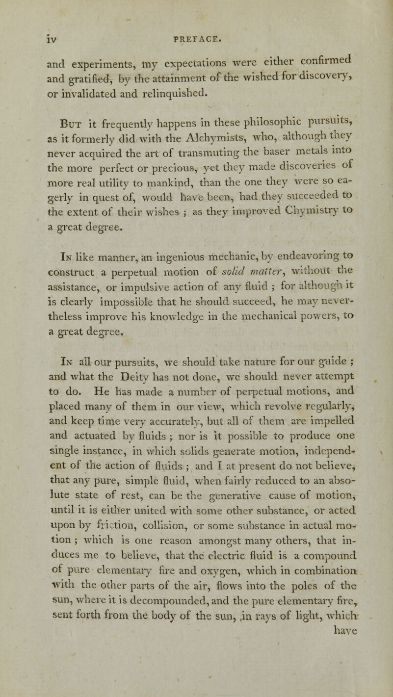 and experiments, my expectations were either confirmed and gratified, by the attainment of the wished for discovery, or invalidated and relinquished. But it frequently happens in these philosophic pursuits, as it formerly did with the Alchyraists, who, although they never acquired the art of transmuting the baser metals into the more perfect or precious, yet they made discoveries of more real utility to mankind, than the one they were so ea- gerly in quest of, would have been, had.they succeeded to the extent of their wishes ; as they improved Chymistry to a great degree. In like manner, an ingenious mechanic, by endeavoring to construct a perpetual motion of solid matter, without the assistance, or impulsive action of any fluid ; for although it is clearly impossible that he should succeed, he may never- theless improve his knowledge in the mechanical powers, to a great degree. In all our pursuits, we should take nature for our guide ; and what the Deity has not done, we should never attempt to do. He has made a number of perpetual motions, and placed many of them in our view, which revolve regularly, and keep time very accuratelv, but all of them are impelled and actuated by fluids ; nor is it possible to produce one single instance, in which solids generate motion, independ- ent of the action of fluids ; and I at present do not believe, that any pure, simple fluid, when fairly reduced to an abso- lute state of rest, can be the generative cause of motion, until it is either united with some other substance, or acted upon by fiLtion, collision, or some substance in actual mo- tion ; which is one reason amongst many others, that in- duces me to believe, that the electric fluid is a compound of pure elementary fire and oxygen, which in combination with the other parts of the air, flows into the poles of the sun, where it is decompounded, and the pure elementary fire, sent forth from the body of the sun, .in rays of light, which have