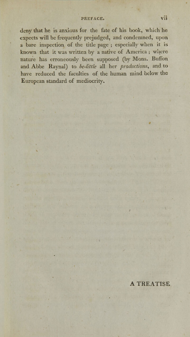 deny that he is anxious for the fate of his book, which he expects will be frequently prejudged, and condemned, upon a bare inspection of the title page ; especially when it is known that it was written by a native of America ; where nature has erroneously been supposed (by Mons. Buffon and Abbe Raynal) to be-little all her productions, and to have reduced the faculties of the human mind below the European standard of mediocrity. A TREATISE