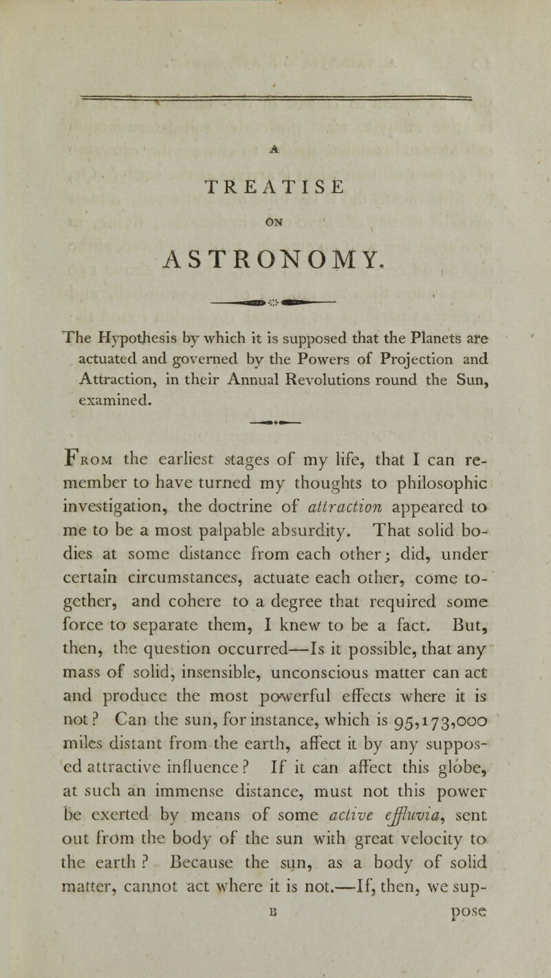 ON ASTRONOMY. The Hypothesis by which it is supposed that the Planets are actuated and governed by the Powers of Projection and Attraction, in their Annual Revolutions round the Sun, examined. From the earliest stages of my life, that I can re- member to have turned my thoughts to philosophic investigation, the doctrine of attraction appeared to me to be a most palpable absurdity. That solid bo- dies at some distance from each other; did, under certain circumstances, actuate each other, come to- gether, and cohere to a degree that required some force to separate them, I knew to be a fact. But, then, the question occurred—Is it possible, that any mass of solid, insensible, unconscious matter can act and produce the most powerful effects where it is not ? Can the sun, for instance, which is 95,173,000 miles distant from the earth, affect it by any suppos- ed attractive influence ? If it can affect this globe, at such an immense distance, must not this power be exerted by means of some active effluvia, sent out from the body of the sun with great velocity to the earth ? Because the sun, as a body of solid matter, cannot act where it is not.—If, then, we sup- b pose