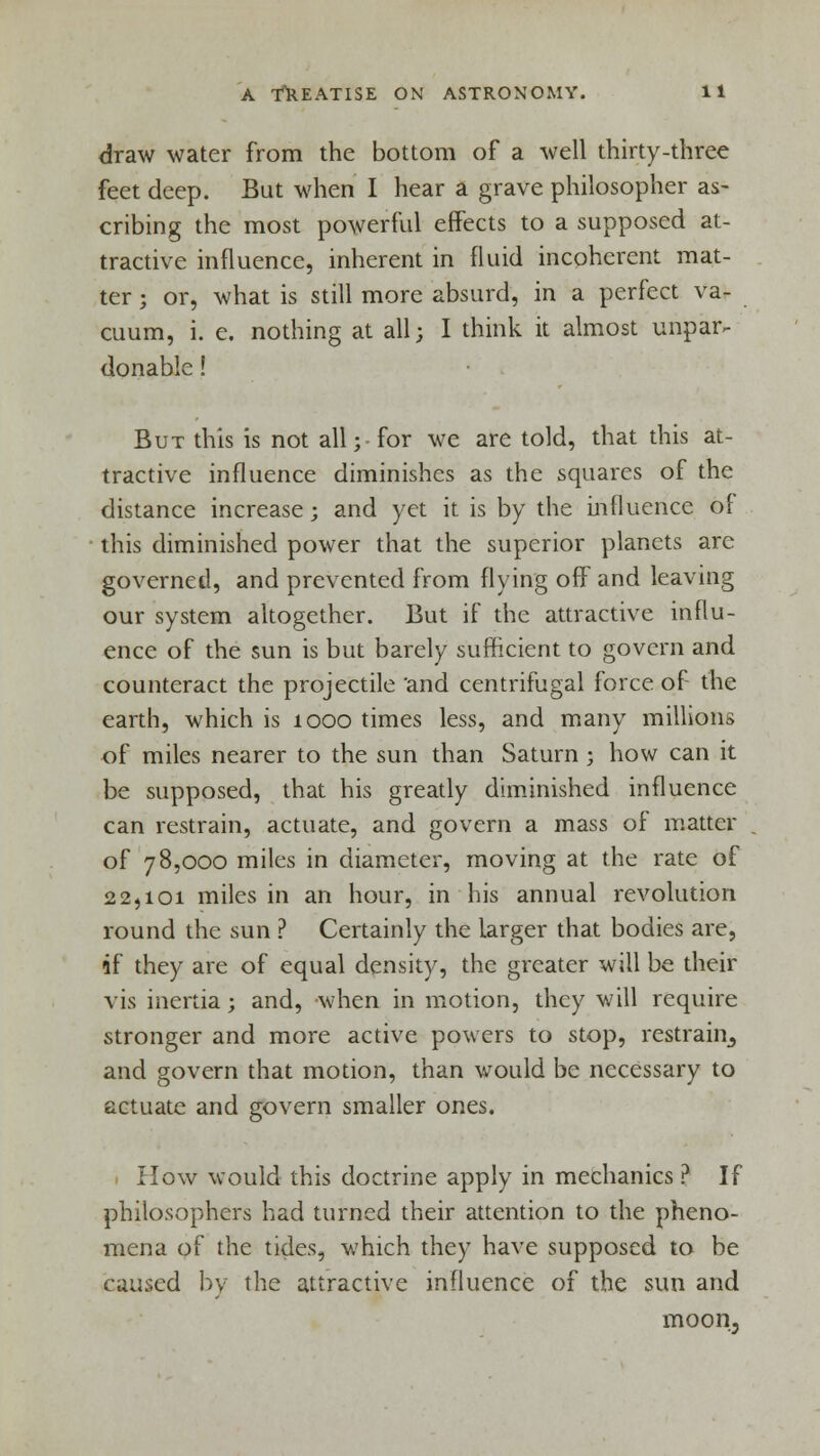 draw water from the bottom of a well thirty-three feet deep. But when I hear a grave philosopher as- cribing the most powerful effects to a supposed at- tractive influence, inherent in fluid incoherent mat- ter ; or, what is still more absurd, in a perfect va- cuum, i. e. nothing at all; I think it almost unpar- donable ! But this is not all;-for we are told, that this at- tractive influence diminishes as the squares of the distance increase; and yet it is by the influence of this diminished power that the superior planets are governed, and prevented from flying off and leaving our system altogether. But if the attractive influ- ence of the sun is but barely sufficient to govern and counteract the projectile 'and centrifugal force of the earth, which is 1000 times less, and many millions of miles nearer to the sun than Saturn ; how can it be supposed, that his greatly diminished influence can restrain, actuate, and govern a mass of matter of 78,000 miles in diameter, moving at the rate of 22,101 miles in an hour, in his annual revolution round the sun ? Certainly the larger that bodies are, if they are of equal density, the greater will be their vis inertia; and, when in motion, they will require stronger and more active powers to stop, restrain, and govern that motion, than would be necessary to actuate and govern smaller ones. How would this doctrine apply in mechanics ? If philosophers had turned their attention to the pheno- mena of the tides, which they have supposed to be caused by the attractive influence of the sun and moon,