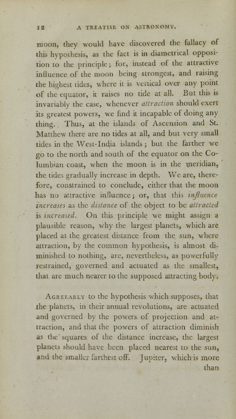 moon, they would have discovered the fallacy of this hypothesis, as the fact is in diametrical opposi- tion to the principle j for, instead of the attractive influence of the moon being strongest, and raising the highest tides, where it is vertical over any point of the equator, it raises no tide at all. But this is invariably the case, whenever attraction should exert its greatest powers, we find it incapable of doing any thing. Thus, at the islands of Ascension and St. Matthew there are no tides at all, and but very small tides in the West-India islands; but the farther we go to the north and south of the equator on the Co- lumbian coast, when the moon is in the meridian, the tides gradually increase in depth. We are, there- fore, constrained to conclude, either that the moon has no attractive influence; or, that this influence increases as the distance of the object to be attracted is increased. On this principle we might assign a plausible reason, why the largest, planets., which are placed at the greatest distance from the sun, where attraction, by the common hypothesis, is almost di- minished to nothing, are, nevertheless, as powerfully restrained, governed and actuated as the smallest, that are much nearer to the supposed attracting bodyr Agreeably to the hypothesis which supposes, that the planets, in their annual revolutions, are actuated and governed by the powers of projection and at- traction, and that the powers of attraction diminish as the'squares of the distance increase, the largest planets should have been placed nearest to the sun, and the smaller farthest off. Jupiter, which is more than