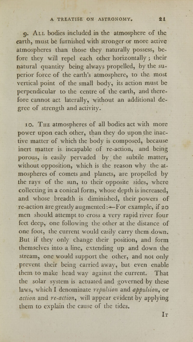 g. All bodies included in the atmosphere of the earth, must be furnished with stronger or more active atmospheres than those they naturally possess, be- fore they will repel each other horizontally; their natural quantity being always propelled, by the su- perior force of the earth's atmosphere, to the most vertical point of the small body, its action must be perpendicular to the centre of the earth, and there- fore cannot act laterally, without an additional de- gree of strength and activity. 10. The atmospheres of all bodies act with more power upon each other, than they do upon the inac- tive matter of which the body is composed, because inert matter is incapable of re-action, and being porous, is easily pervaded by the subtile matter, without opposition, which is the reason why the at- mospheres of comets and planets, are propelled by the rays of the sun, to their opposite sides, where collecting in a conical form, whose depth is increased, and whose breadth is diminished, their powers of re-action are greatly augmented:-—For example, if 20 men should attempt to cross a very rapid river four feet deep, one following the other at the distance of one foot, the current would easily carry them down. But if they only change their position, and form themselves into a line, extending up and down the stream, one would support the other, and not only prevent their being carried away, but even enable them to make head way against the current. That the solar system is actuated and governed by these laws, which I denominate repulsion and appulsion, or action and re-action, will appear evident by applying them to explain the cause of the tides. It