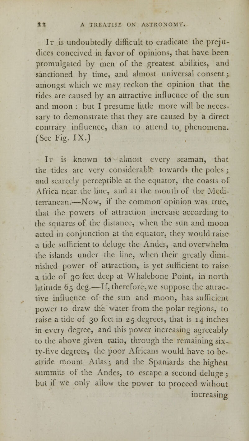 It is undoubtedly difficult to eradicate the preju- dices conceived in favor of opinions, that have been promulgated by men of the greatest abilities, and sanctioned by time, and almost universal consent; amongst which we may reckon the opinion that the tides are caused by an attractive influence of the sun and moon : but I presume little more will be neces- sary to demonstrate that they are caused by a direct contrary influence, than to attend to phenomena. (See Fig. IX.) It is known to almost every seaman, that the tides are very considerable towards the poles ; and scarcely perceptible at the equator, the coasts of Africa near the line, and at the mouth of the Medi- terranean.—Now, if the common opinion was true, that the powers of attraction increase according to the squares of the distance, when the sun and moon acted in conjunction at the equator, they would raise a tide sufficient to deluge the Andes, and overwhelm the islands under the line, when their greatly dimi- nished power of attraction, is yet sufficient to raise a tide of 30 feet deep at Whalebone Point, in north latitude 65 deg.—If, therefore, we suppose the attrac- tive influence of the sun and moon, has sufficient power to draw the water from the polar regions, to raise a tide of 30 feet in 25.degrees, that is 14 inches in every degree, and this power increasing agreeably to the above given ratio, through the remaining six-, ty-flve degrees, the poor Africans would have to be- stride mount Atlas; and the Spaniards the highest summits of the Andes, to escape a second deluge; but if we only allow the power to proceed without increasing