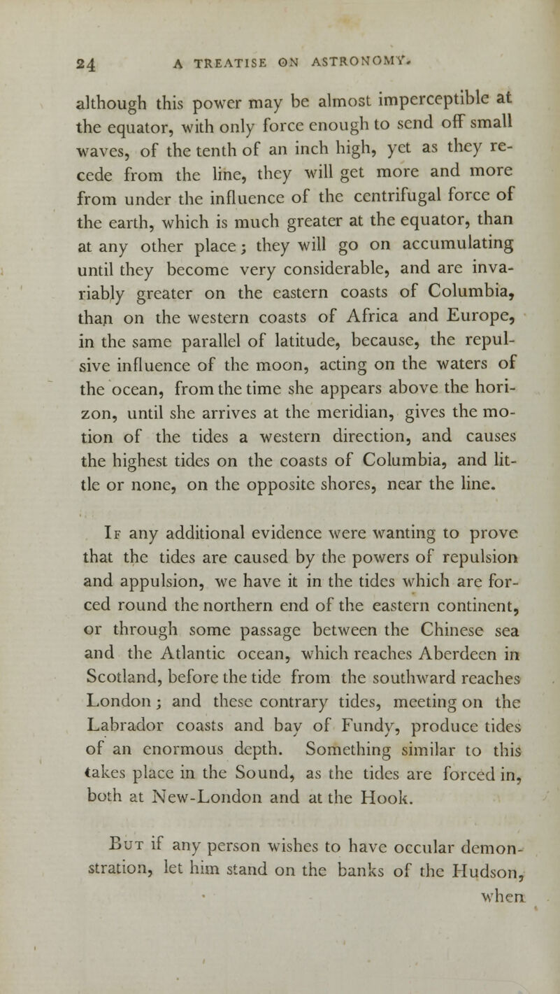 although this power may be almost imperceptible at the equator, with only force enough to send off small waves, of the tenth of an inch high, yet as they re- cede from the line, they will get more and more from under the influence of the centrifugal force of the earth, which is much greater at the equator, than at any other place; they will go on accumulating until they become very considerable, and arc inva- riably greater on the eastern coasts of Columbia, than on the western coasts of Africa and Europe, in the same parallel of latitude, because, the repul- sive influence of the moon, acting on the waters of the ocean, from the time she appears above the hori- zon, until she arrives at the meridian, gives the mo- tion of the tides a western direction, and causes the highest tides on the coasts of Columbia, and lit- tle or none, on the opposite shores, near the line. If any additional evidence were wanting to prove that the tides are caused by the powers of repulsion and appulsion, we have it in the tides which are for- ced round the northern end of the eastern continent, or through some passage between the Chinese sea and the Atlantic ocean, which reaches Aberdeen in Scotland, before the tide from the southward reaches London; and these contrary tides, meeting on the Labrador coasts and bay of Fundy, produce tides of an enormous depth. Something similar to this takes place in the Sound, as the tides are forced in, both at New-London and at the Hook. But if any person wishes to have occular demon- stration, let him stand on the banks of the Hudson, when.