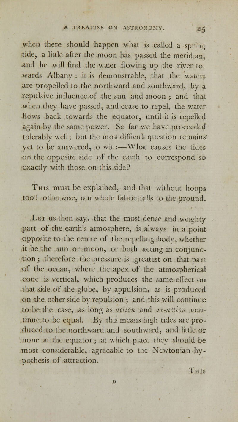 when there should happen what is called a spring tide, a little after the moon has passed the meridian, and he will find the water flowing up the river to- wards Albany : it is demonstrable, that the waters are propelled to the northward and southward, by a repulsive influence of the sun and moon ; and that when they have passed, and cease to repel, the water flows back towards the equator, until it is repelled again by the same power. So far we have proceeded tolerably well; but the most difficult question remains yet to be answered, to wit :—What causes the tides on the opposite side of the earth to correspond so exactly with those on this side? This must be explained, and that without hoops too ! otherwise, our whole fabric falls to the ground. Let us then say, that the most dense and weighty part of the earth's atmosphere, is always in a point opposite to the centre of the repelling body, whether it be the sun or moon, or both acting in conjunc- tion ; therefore the pressure is greatest on that part of the ocean, where the apex of the atmospherical cone is vertical, which produces the same effect on that side of the globe, by appulsion, as is produced on the other side by repulsion ; and this will continue to be the case, as long as action and re-action con- tinue to be equal. By this means high tides are pro- duced to the northward and southward, and little or none at the equator; at which place they should be most considerable, agreeable to the Newtonian hy- pothesis of attraction. This