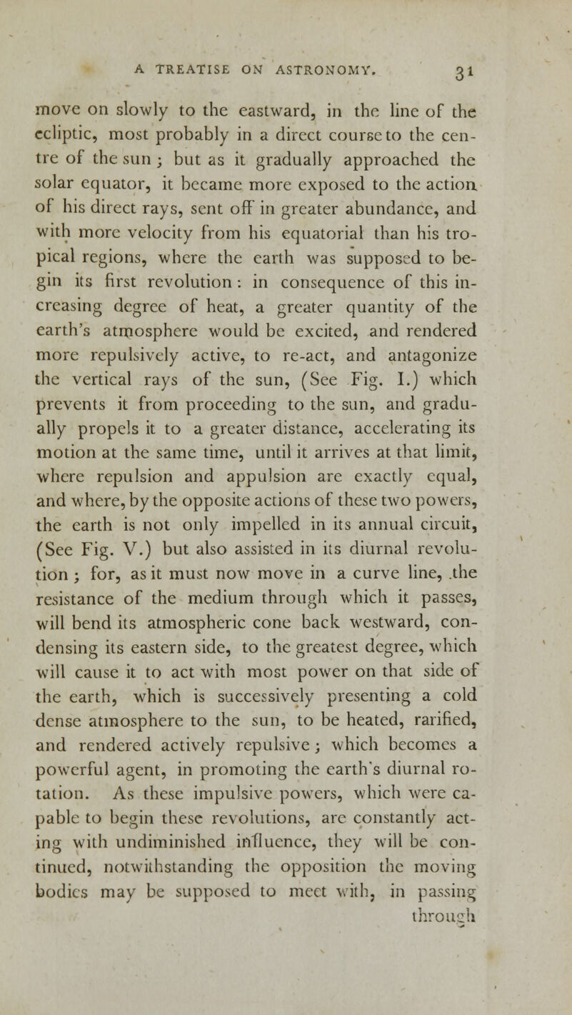 move on slowly to the eastward, in the line of the ecliptic, most probably in a direct course to the cen- tre of the sun ; but as it gradually approached the solar equator, it became more exposed to the actioa of his direct rays, sent off in greater abundance, and with more velocity from his equatorial than his tro- pical regions, where the earth was supposed to be- gin its first revolution : in consequence of this in- creasing degree of heat, a greater quantity of the earth's atmosphere would be excited, and rendered more repulsively active, to re-act, and antagonize the vertical rays of the sun, (See Fig. I.) which prevents it from proceeding to the sun, and gradu- ally propels it to a greater distance, accelerating its motion at the same time, until it arrives at that limit, where repulsion and appulsion are exactly equal, and where, by the opposite actions of these two powers, the earth is not only impelled in its annual circuit, (See Fig. V.) but also assisted in its diurnal revolu- tion ; for, as it must now move in a curve line, .the resistance of the medium through which it passes, will bend its atmospheric cone back westward, con- densing its eastern side, to the greatest degree, which will cause it to act with most power on that side of the earth, which is successively presenting a cold dense atmosphere to the sun, to be heated, ratified, and rendered actively repulsive; which becomes a powerful agent, in promoting the earth's diurnal ro- tation. As these impulsive powers, which were ca- pable to begin these revolutions, are constantly act- ing with undiminished influence, they will be con- tinued, notwithstanding the opposition the moving bodies may be supposed to meet with, in passing through