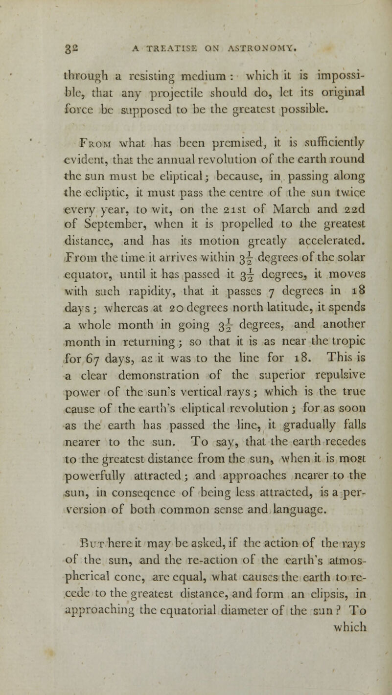 through a resisting medium : which it is impossi- ble, that any projectile should do, let its original force be supposed to be the greatest possible. From what has been premised, it is sufficiently evident, that the annual revolution of the earth round the sun must be eliptical; because, in passing along the ecliptic, it must pass the centre of the sun twice every year, to wit, on the 21st of March and 22d of September, when it is propelled to the greatest distance, and has its motion greatly accelerated. From the time it arrives within 3^ degrees of the solar equator, until it has passed it 3^ degrees, it moves with such rapidity, that it passes 7 degrees in 18 days; whereas at 20 degrees north latitude, it spends a whole month in going $j degrees, and another month in returning; so that it is as near the tropic for 67 days, as it was to the line for 18. This is a clear demonstration of the superior repulsive power of the sun's vertical rays; which is the true cause of the earth's eliptical revolution ; for as soon as the earth has passed the line, it gradually falls nearer to the sun. To say, that the earth recedes to the greatest distance from the sun, when it is most powerfully attracted; and approaches nearer to the sun, in conseqence of being less attracted, is a per- version of both common sense and language. But here it may be asked, if the action of the rays of the sun, and the re-action of the earth's atmos- pherical cone, are equal, what causes the earth to re- cede to the greatest distance, and form an clipsis, in approaching the equatorial diameter of the sun ? To which