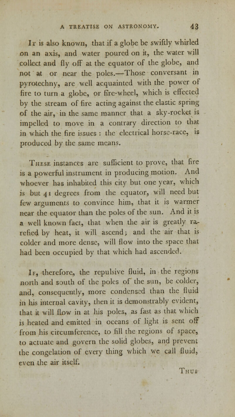 Ir is also known, that if a globe be swiftly whirled on an axis, and water poured on it, the water will collect and fly ofF at the equator of the globe, and not at or near the poles.—Those conversant in pyrotechny, are well acquainted with the power of fire to turn a globe, or fire-wheel, which is effected by the stream of fire acting against the elastic spring of the air, in the same manner that a sky-rocket is impelled to move in a contrary direction to that in which the fire issues : the electrical horse-race, is produced by the same means. These instances arc sufficient to prove, that fire is a powerful instrument in producing motion. And whoever has inhabited this city but one year, which is but 41 degrees from the equator, will need but few arguments to convince him, that it is warmer near the equator than the poles of the sun. And it is a well known fact, that when the air is greatly ra- refied by heat, it will ascend; and the air that is colder and more dense, will flow into the space that had been occupied by that which had ascended. If, therefore, the repulsive fluid, in the regions north and south of the poles of the sun, be colder, and, consequently, more condensed than the fluid in his internal cavity, then it is demonstrably evident, that it will flow in at his poles, as fast as that which is heated and emitted in oceans of light is sent off from his circumference, to fill the regions of space, to actuate and govern the solid globes, and prevent the congelation of every thing which we call fluid, even the air itself. Thus