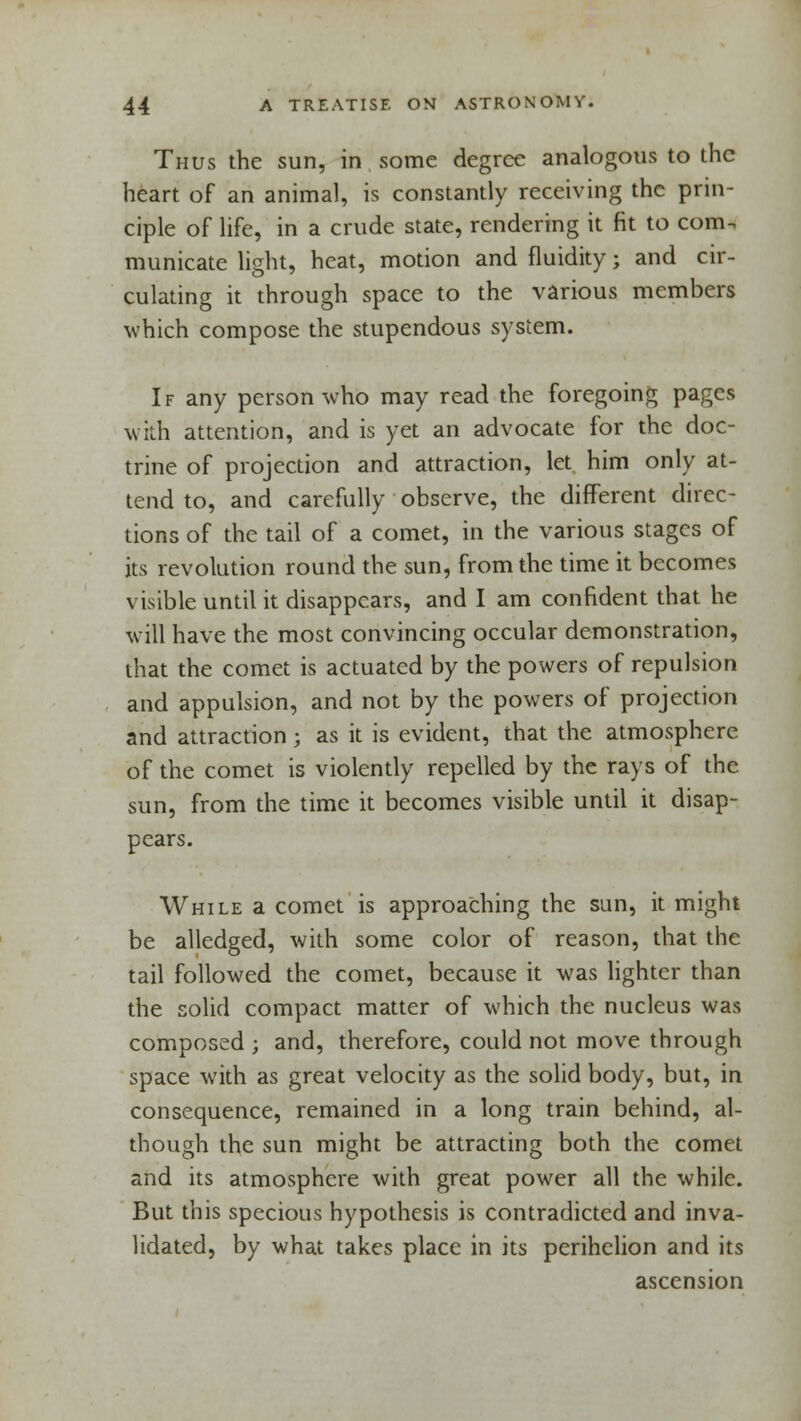 Thus the sun, in some degree analogous to the heart of an animal, is constantly receiving the prin- ciple of life, in a crude state, rendering it fit to com. municate light, heat, motion and fluidity; and cir- culating it through space to the various members which compose the stupendous system. If any person who may read the foregoing pages with attention, and is yet an advocate for the doc- trine of projection and attraction, let him only at- tend to, and carefully observe, the different direc- tions of the tail of a comet, in the various stages of its revolution round the sun, from the time it becomes visible until it disappears, and I am confident that he will have the most convincing occular demonstration, that the comet is actuated by the powers of repulsion and appulsion, and not by the powers of projection and attraction; as it is evident, that the atmosphere of the comet is violently repelled by the rays of the sun, from the time it becomes visible until it disap- pears. While a comet is approaching the sun, it might be alledged, with some color of reason, that the tail followed the comet, because it was lighter than the solid compact matter of which the nucleus was composed ; and, therefore, could not move through space with as great velocity as the solid body, but, in consequence, remained in a long train behind, al- though the sun might be attracting both the comet and its atmosphere with great power all the while. But this specious hypothesis is contradicted and inva- lidated, by what takes place in its perihelion and its ascension