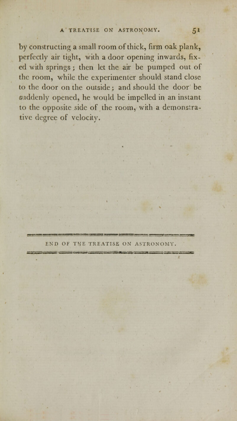 by constructing a small room of thick, firm oak plank, perfectly air tight, with a door opening inwards, fix- ed with springs; then let the air be pumped out of the room, while the experimenter should stand close to the door on the outside; and should the door be suddenly opened, he would be impelled in an instant to the opposite side of the room, with a demonstra- tive degree of velocity. END OF THE TREATISE ON ASTRONOMY