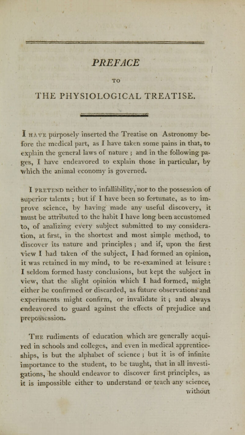 PREFACE TO THE PHYSIOLOGICAL TREATISE. I have purposely inserted the Treatise on Astronomy be- fore the medical part, as I have taken some pains in that, to explain the general laws of nature ; and in the following pa- ges, I have endeavored to explain those in particular, by which the animal economy is governed. I pretend neither to infallibility, nor to the possession of superior talents ; but if I have been so fortunate, as to im- prove science, by having made any useful discovery, it must be attributed to the habit I have long been accustomed to, of analizing every subject submitted to my considera- tion, at first, in the shortest and most simple method, to discover its nature and principles ; and if, upon the first view I had taken of the subject, I had formed an opinion, it was retained in my mind, to be re-examined at leisure : I seldom formed hasty conclusions, but kept the subject in view, that the slight opinion which I had formed, might either be confirmed or discarded, as future observations and experiments might confirm, or invalidate it ; and always endeavored to guard against the effects of prejudice and prepossession. The rudiments of education which are generally acqui- red in schools and colleges, and even in medical apprentice- ships, is but the alphabet of science ; but it is of infinite importance to the student, to be taught, that in all investi- gations, he should endeavor to discover first principles, as it is impossible either to understand or teach any science, without