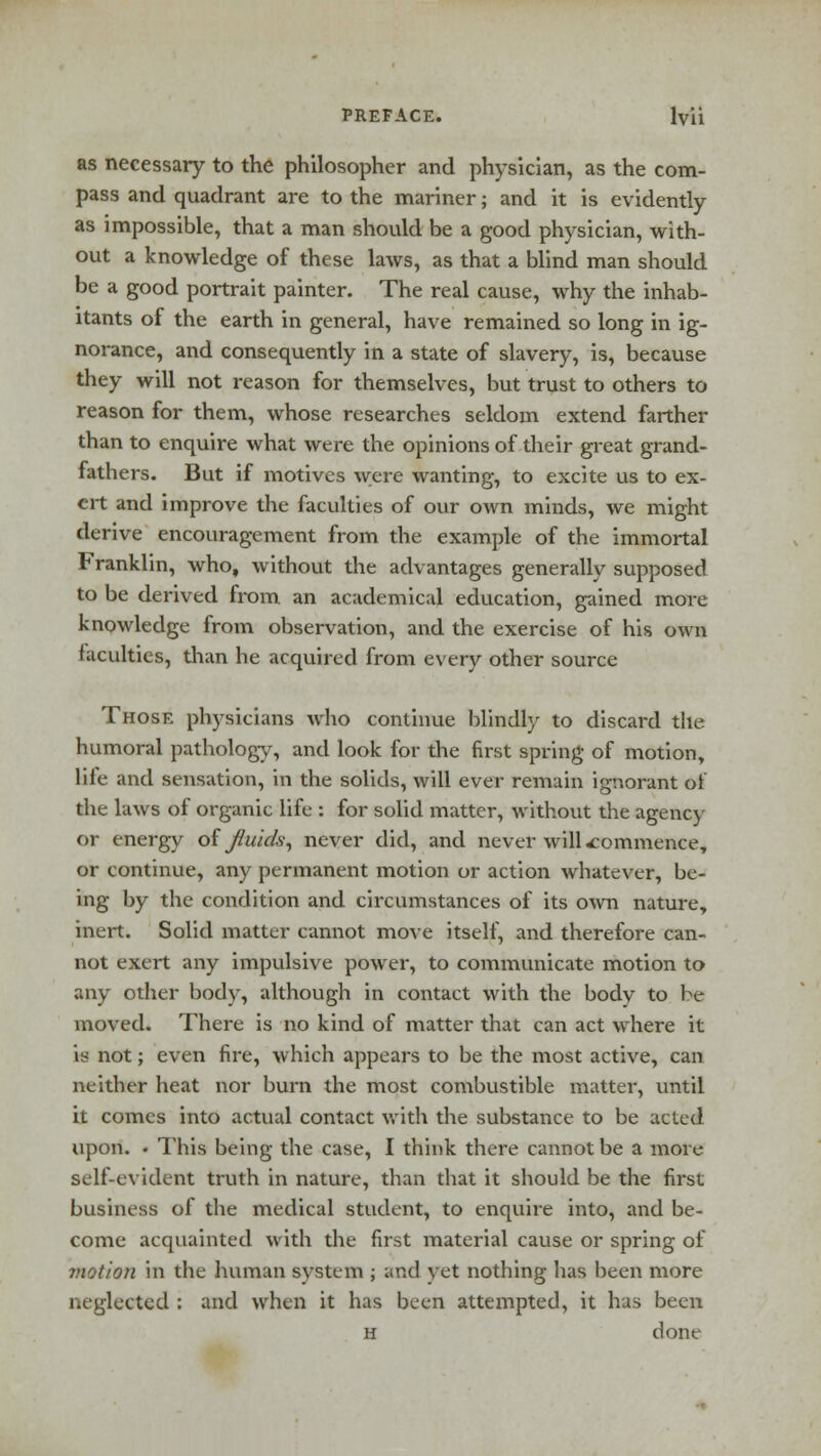 as necessary to the philosopher and physician, as the com- pass and quadrant are to the mariner; and it is evidently as impossible, that a man should be a good physician, with- out a knowledge of these laws, as that a blind man should be a good portrait painter. The real cause, why the inhab- itants of the earth in general, have remained so long in ig- norance, and consequently in a state of slavery, is, because they will not reason for themselves, but trust to others to reason for them, whose researches seldom extend farther than to enquire what were the opinions of their great grand- fathers. But if motives were wanting, to excite us to ex- ert and improve the faculties of our own minds, we might derive encouragement from the example of the immortal Franklin, who, without the advantages generally supposed to be derived from an academical education, gained more knowledge from observation, and the exercise of his own faculties, than he acquired from every other source Those physicians who continue blindly to discard the humoral pathology, and look for the first spring of motion, life and sensation, in the solids, will ever remain ignorant of the laws of organic life : for solid matter, without the agency or energy of fluids, never did, and never will commence, or continue, any permanent motion or action whatever, be- ing by the condition and circumstances of its own nature, inert. Solid matter cannot move itself, and therefore can- not exert any impulsive power, to communicate motion to any other body, although in contact with the body to be moved. There is no kind of matter that can act where it is not; even fire, which appears to be the most active, can neither heat nor burn the most combustible matter, until it comes into actual contact with the substance to be acted upon. • This being the case, I think there cannot be a more self-evident truth in nature, than that it should be the first business of the medical student, to enquire into, and be- come acquainted with the first material cause or spring of motion in the human system ; and vet nothing lias been more neglected : and when it has been attempted, it has been n done
