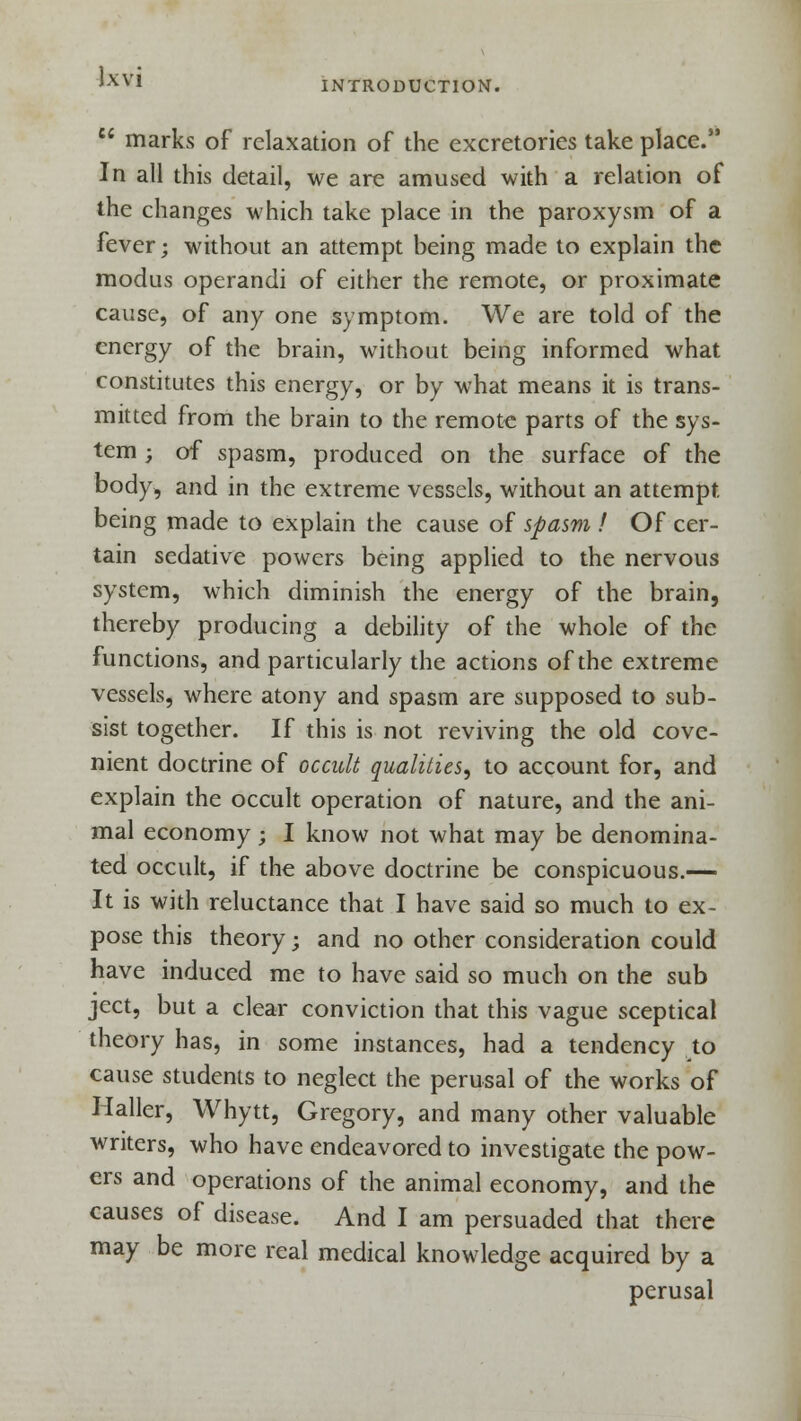 Jxvi INTRODUCTION.  marks of relaxation of the excretories take place. In all this detail, we are amused with a relation of the changes which take place in the paroxysm of a fever; without an attempt being made to explain the modus operandi of either the remote, or proximate cause, of any one symptom. We are told of the energy of the brain, without being informed what constitutes this energy, or by what means it is trans- mitted from the brain to the remote parts of the sys- tem ; of spasm, produced on the surface of the body, and in the extreme vessels, without an attempt being made to explain the cause of spasm ! Of cer- tain sedative powers being applied to the nervous system, which diminish the energy of the brain, thereby producing a debility of the whole of the functions, and particularly the actions of the extreme vessels, where atony and spasm are supposed to sub- sist together. If this is not reviving the old cove- nient doctrine of occult qualities, to account for, and explain the occult operation of nature, and the ani- mal economy; I know not what may be denomina- ted occult, if the above doctrine be conspicuous.— It is with reluctance that I have said so much to ex- pose this theory; and no other consideration could have induced me to have said so much on the sub ject, but a clear conviction that this vague sceptical theory has, in some instances, had a tendency to cause students to neglect the perusal of the works of Haller, Whytt, Gregory, and many other valuable writers, who have endeavored to investigate the pow- ers and operations of the animal economy, and the causes of disease. And I am persuaded that there may be more real medical knowledge acquired by a perusal