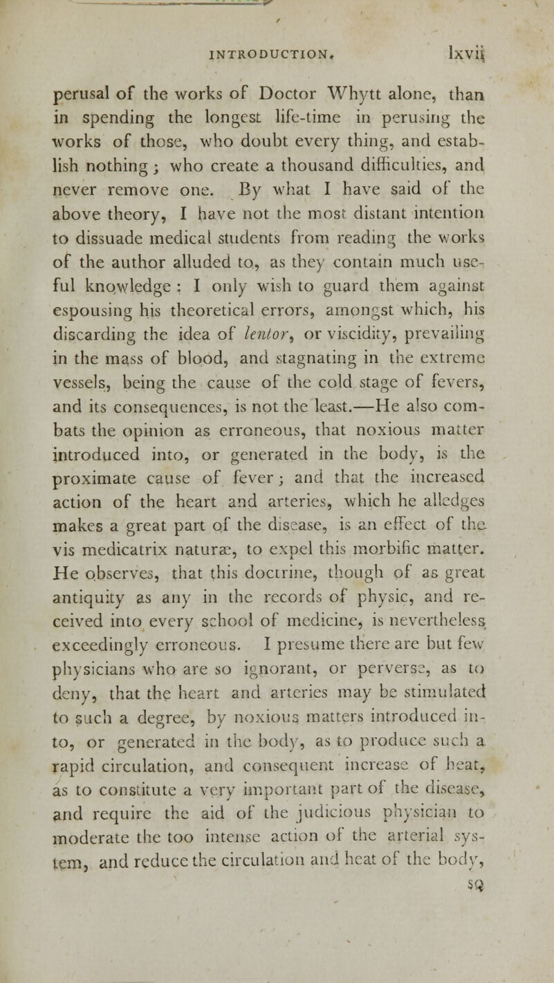 perusal of the works of Doctor Whytt alone, than in spending the longest life-time in perusing the works of those, who doubt every thing, and estab- lish nothing ; who create a thousand difficulties, and never remove one. By what I have said of the above theory, I have not the most distant intention to dissuade medical students from reading the works of the author alluded to, as they contain much use- ful knowledge : I only wish to guard them against espousing his theoretical errors, amongst which, his discarding the idea of lentor, or viscidity, prevailing in the mass of blood, and stagnating in the extreme vessels, being the cause of the cold stage of fevers, and its consequences, is not the least.—He also com- bats the opinion as erroneous, that noxious matter introduced into, or generated in the body, is the proximate cause of fever; and that the increased action of the heart and arteries, which he aliedges makes a great part of the disease, is an effect of the. vis medicatrix naturae, to expel this morbific matter. He observes, that this doctrine, though of as great antiquity as any in the records of physic, and re- ceived into every school of medicine, is nevertheless exceedingly erroneous. I presume there are but few physicians who are so ignorant, or perverse, as to deny, that the heart and arteries may be stimulated to such a degree, by noxious matters introduced in- to, or generated in the bod}', as to produce such a rapid circulation, and consequent increase of heat, as to constitute a very important part of the disease, and require the aid of the judicious physician to moderate the too intense action of the arterial sys- tem, and reduce the circulation and heat of the body, SQ